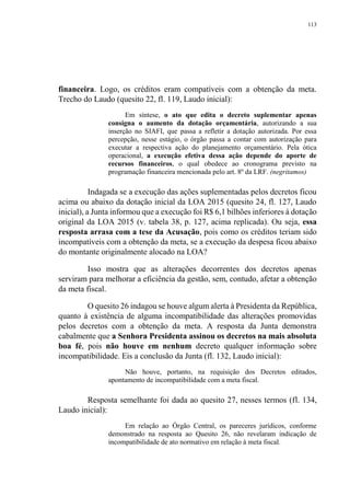 113
financeira. Logo, os créditos eram compatíveis com a obtenção da meta.
Trecho do Laudo (quesito 22, fl. 119, Laudo inicial):
Em síntese, o ato que edita o decreto suplementar apenas
consigna o aumento da dotação orçamentária, autorizando a sua
inserção no SIAFI, que passa a refletir a dotação autorizada. Por essa
percepção, nesse estágio, o órgão passa a contar com autorização para
executar a respectiva ação do planejamento orçamentário. Pela ótica
operacional, a execução efetiva dessa ação depende do aporte de
recursos financeiros, o qual obedece ao cronograma previsto na
programação financeira mencionada pelo art. 8º da LRF. (negritamos)
Indagada se a execução das ações suplementadas pelos decretos ficou
acima ou abaixo da dotação inicial da LOA 2015 (quesito 24, fl. 127, Laudo
inicial), a Junta informou que a execução foi R$ 6,1 bilhões inferiores à dotação
original da LOA 2015 (v. tabela 38, p. 127, acima replicada). Ou seja, essa
resposta arrasa com a tese da Acusação, pois como os créditos teriam sido
incompatíveis com a obtenção da meta, se a execução da despesa ficou abaixo
do montante originalmente alocado na LOA?
Isso mostra que as alterações decorrentes dos decretos apenas
serviram para melhorar a eficiência da gestão, sem, contudo, afetar a obtenção
da meta fiscal.
O quesito 26 indagou se houve algum alerta à Presidenta da República,
quanto à existência de alguma incompatibilidade das alterações promovidas
pelos decretos com a obtenção da meta. A resposta da Junta demonstra
cabalmente que a Senhora Presidenta assinou os decretos na mais absoluta
boa fé, pois não houve em nenhum decreto qualquer informação sobre
incompatibilidade. Eis a conclusão da Junta (fl. 132, Laudo inicial):
Não houve, portanto, na requisição dos Decretos editados,
apontamento de incompatibilidade com a meta fiscal.
Resposta semelhante foi dada ao quesito 27, nesses termos (fl. 134,
Laudo inicial):
Em relação ao Órgão Central, os pareceres jurídicos, conforme
demonstrado na resposta ao Quesito 26, não revelaram indicação de
incompatibilidade de ato normativo em relação à meta fiscal.
 