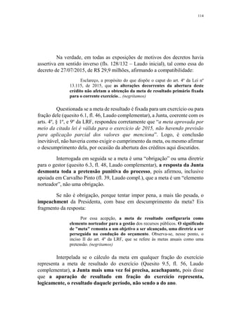114
Na verdade, em todas as exposições de motivos dos decretos havia
assertiva em sentido inverso (fls. 128/132 – Laudo inicial), tal como essa do
decreto de 27/07/2015, de R$ 29,9 milhões, afirmando a compatibilidade:
Esclareço, a propósito do que dispõe o caput do art. 4º da Lei nº
13.115, de 2015, que as alterações decorrentes da abertura deste
crédito não afetam a obtenção da meta de resultado primário fixada
para o corrente exercício... (negritamos)
Questionada se a meta de resultado é fixada para um exercício ou para
fração dele (quesito 6.1, fl. 46, Laudo complementar), a Junta, coerente com os
arts. 4º, § 1º, e 9º da LRF, respondeu corretamente que “a meta aprovada por
meio da citada lei é válida para o exercício de 2015, não havendo previsão
para aplicação parcial dos valores que menciona”. Logo, é conclusão
inevitável, não haveria como exigir o cumprimento da meta, ou mesmo afirmar
o descumprimento dela, por ocasião da abertura dos créditos aqui discutidos.
Interrogada em seguida se a meta é uma “obrigação” ou uma diretriz
para o gestor (quesito 6.3, fl. 48, Laudo complementar), a resposta da Junta
desmonta toda a pretensão punitiva do processo, pois afirmou, inclusive
apoiada em Carvalho Pinto (fl. 39, Laudo compl.), que a meta é um “elemento
norteador”, não uma obrigação.
Se não é obrigação, porque tentar impor pena, a mais tão pesada, o
impeachment da Presidenta, com base em descumprimento da meta? Eis
fragmento da resposta:
Por essa acepção, a meta de resultado configuraria como
elemento norteador para a gestão dos recursos públicos. O significado
de "meta" remonta a um objetivo a ser alcançado, uma diretriz a ser
perseguida na condução do orçamento. Observa-se, nesse ponto, o
inciso II do art. 4º da LRF, que se refere às metas anuais como uma
pretensão. (negritamos)
Interpelada se o cálculo da meta em qualquer fração do exercício
representa a meta de resultado do exercício (Quesito 9.5, fl. 56, Laudo
complementar), a Junta mais uma vez foi precisa, acachapante, pois disse
que a apuração de resultado em fração do exercício representa,
logicamente, o resultado daquele período, não sendo a do ano.
 