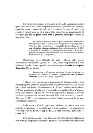 115
Em razão disso, quando a Denúncia e o Senador Anastasia disseram
que a meta não estava sendo cumprida, em verdade, referiam-se ao momento
específico, não servindo a afirmação para o exercício. Portanto, não poderia ser
exigido o cumprimento da meta em período inferior ao do encerramento do
ano, pelo que não há justa causa para o processo prosseguir. Trecho da
resposta da Junta:
O resultado primário apurado por quadrimestre representa a
diferença obtida entre as receitas e despesas primárias naquele período de
referência, não representando o resultado do exercício, que só é
apurado após o último quadrimestre. Em relação ao exercício de 2015,
o Relatório de Avaliação do Cumprimento das Metas Fiscais do 3º
quadrimestre, publicado em fevereiro de 2016, trouxe o resultado primário
do exercício de 2015. (negritamos)
Questionada se a obtenção da meta é aferida pelo aspecto
orçamentário ou financeiro (Quesito 1.1, fl. 59, Laudo complementar), a Junta
mais uma vez foi correta e precisa, ao asseverar que é aferida pelo aspecto
financeiro. Nesses termos:
Dessa forma, verifica-se que o resultado primário é realizado pelo
pagamento da despesa e, portanto, relaciona-se com o aspecto
financeiro. (fl. 60, Laudo compl. - negritamos)
Todavia, essa resposta, que se coaduna com a das testemunhas para a
mesma pergunta, contradiz a própria Junta, que, lamentavelmente, em um dos
seus poucos atos falhos, afirmou no item 4.1.1 das Conclusões do Laudo (fl.
212) que a meta seria aferida pela programação orçamentária. Essa afirmação,
porém, não encontra respaldo em lei nem nos depoimentos de todos os técnicos
analistas em orçamento. Até o Procurador Júlio Marcelo e o Sr. Leonardo
Albernaz, do TCU, concluíram que a meta é financeira, apesar de algumas
explicações desconexas.
É óbvio que a aferição é pelo aspecto financeiro, pois a meta a ser
atingida é justamente o resultado entre a arrecadação e os pagamentos,
conforme se infere do art. 4º, caput, da LOA 2015 combinado com o art. 9º,
caput, LRF.
Pelo que se acaba de ver, na edição dos decretos, a Senhora Presidenta
da República cumpriu procedimentos de rotina, visou atender as normas sobre
 