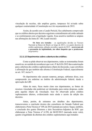 116
vinculação de receitas, não ampliou gastos, tampouco foi avisada sobre
qualquer contrariedade à Constituição ou à lei orçamentária de 2015.
Assim, de acordo com o Laudo Pericial, fica cabalmente comprovado
que os créditos abertos por decretos seguiram o entendimento até então adotado
e se conformaram com a legislação vigente. Essa assertiva também se ampara
nas afirmações da Junta (fl. 140, Laudo inicial):
Os fatos ora tratados – as equalizações devidas ao Tesouro
Nacional ao Banco do Brasil, ao longo de 2015, e os quatro decretos de
crédito suplementar, editados em julho e agosto de 2015 – ocorreram sob
a presunção de legitimidade, aos olhos daqueles que o praticaram.
(negritamos)
2.2.1.12 Depoimentos sobre a abertura dos créditos:
Como se pôde observar nos depoimentos, todas as testemunhas foram
assertivas, no sentido de reconhecer que o art. 4º da LOA 2015 dava autorização
para a abertura dos créditos suplementares objeto de discussão, o que corrobora
a afirmação de que também não afronta à Constituição Federal, especialmente
ao art. 167, inciso V.
Os depoimentos não causam surpresa, porque, sabíamos disso, essa
compreensão era unânime no âmbito da administração federal, desde a
aprovação da LRF.
Além do mais, ficou muito claro nos depoimentos, as fontes de
recursos vinculadas não poderiam ser destinadas para outras despesas, senão
para aquelas objeto da vinculação. Isso foi observado pelos créditos
suplementares abertos, evidenciando mais ainda o acerto da edição dos
decretos.
Antes, porém, de entramos em detalhes dos depoimentos,
transcrevemos a conclusão técnica dos consultores do Senado Federal que
elaboraram a Nota Técnica nº 109, de 2015 (juntada aos autos). Segue, também,
a conclusão dos quatro Diretores e dois Secretários-Adjuntos da SOF, que
elaboraram a Nota Técnica nº 6.358, de 06/05/2015 (anexada neste voto),
quanto à legalidade da abertura dos créditos suplementares aqui tratados:
 
