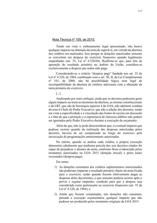 117
Nota Técnica nº 109, de 2015:
Tendo em vista o embasamento legal apresentado, não houve
qualquer impacto na obtenção da meta de superávit, em virtude da abertura
dos créditos ora analisados. Isso porque as dotações autorizadas somente
se convertem em despesa do exercício financeiro quando legalmente
empenhadas (art. 35, Lei nº 4.320/64). Reafirme-se que, para fins de
apuração do resultado primário no âmbito da União, considera-se
exclusivamente a despesa que tenha sido paga.
Considerando-se o critério “despesa paga” fundado nos art. 35 da
Lei nº 4.320, de 1964, combinado com o art. 50, II, da Lei Complementar
nº 101, de 2000, não há possibilidade lógica nem legal de
incompatibilidade da abertura de créditos adicionais com a obtenção da
meta primária do exercício.
[...]
Analisando por outro enfoque, ainda que os decretos pudessem gerar
algum impacto na meta no momento da abertura, as normas constitucionais
e da LRF, que são de hierarquia superior à da LOA, não admitem conduta
diversa à Chefe do Poder Executivo, que não a edição dos decretos, tendo
em vista a especificidade e a vinculação das fontes de receita em discussão
e o fato de que a proteção e a supremacia do interesse público não podem
ser ignorados pelo Poder Executivo durante a execução do orçamento.
Além do que, não se pode desconsiderar que, o eventual impacto que
pudesse ocorrer quando da realização das despesas autorizadas pelos
decretos, haveria de ser compensado ao longo do exercício pela
inexecução de programações anteriormente autorizadas.
No mérito, quando se analisa cada crédito, a própria execução
demonstra cabalmente que nenhuma parcela dos seis decretos citados foi
capaz de prejudicar o alcance da meta, conforme ficou evidenciado pelos
montantes autorizados na LOA 2015 (dotação inicial) e pelos totais
executados (despesa paga).
Em suma:
1) As dotações constantes dos créditos suplementares mencionados
não poderiam impactar o resultado primário objeto da meta fixada
para o exercício, senão quando fossem efetivamente pagas as
despesas deles decorrentes, o que somente poderia ocorrer após o
prévio e regular empenho, condição para que a despesa seja
considerada como pertencente ao exercício financeiro (art. 35 da
Lei nº 4.320, de 1964); e
2) Ainda que fossem computadas, tais dotações não causaram,
passada a execução orçamentária, qualquer impacto que não
pudesse ser produzido pelos montantes originais da LOA 2015.
 