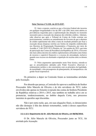 118
Nota Técnica nº 6.358, de 2015-SOF:
32. Ante o exposto, conclui-se que o Governo Federal não incorreu
em qualquer irregularidade à luz da LRF e da LDO, bem como adotou as
providências requeridas para a suplementação das dotações no momento
necessário para a execução das despesas dos referidos créditos. Ademais,
cabe observar que após o Tribunal de Contas da União externar seu
posicionamento, contrário ao entendimento do Governo de que a abertura
de crédito suplementar não afeta a meta de resultado primário por ficar a
execução dessas despesas restritas aos limites de empenho estabelecidos
nos Decretos de Programação Orçamentária e Financeira, por meio do
Acordão nº 2.461/2015-TCU-Plenário, de 7 de outubro de 2015, que trata
da apreciação das Contas da Presidência da República de 2014, o Governo
não mais editou decretos de créditos suplementares utilizando como fontes
de recursos o superávit financeiro e o excesso de arrecadação, inclusive
quando esse excesso era destinado a repartição de receitas entre os demais
Entes.
33. Pelos argumentos apresentados nesta Nota técnica, entende-se
que os procedimentos adotados pelo Poder Executivo observam o
ordenamento jurídico e são consistentes com os princípios da legalidade,
da moralidade, e dos pressupostos do planejamento, da transparência e da
gestão fiscal responsável.
Os primeiros a depor na Comissão foram as testemunhas arroladas
pela Acusação.
Por absurdo que pareça, a Comissão fez aprovar a audiência do Senhor
Procurador Júlio Marcelo de Oliveira e de três servidores do TCU, todos
envolvidos não apenas no fomento à rejeição das contas da Senhora Presidente
da República relativas a 2014 e 2015, mas também no trabalho ativo em se
pronunciar, tendenciosamente, no âmbito daquela Corte, nos processos
inerentes às questões aqui discutidas.
Não é por outra razão, que, em suas alegações finais, os denunciantes
não dão destaque à fala das demais testemunhas, senão à desses específicos
servidores do TCU.
2.2.1.12.1 Depoimento do Dr. Júlio Marcelo de Oliveira, em 08/06/2016.
O Dr. Júlio Marcelo de Oliveira, Procurador junto ao TCU, foi
arrolado pela Acusação.
 
