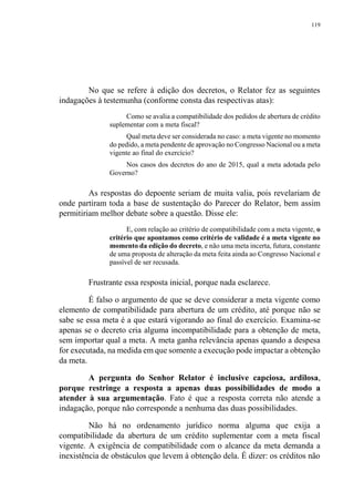 119
No que se refere à edição dos decretos, o Relator fez as seguintes
indagações à testemunha (conforme consta das respectivas atas):
Como se avalia a compatibilidade dos pedidos de abertura de crédito
suplementar com a meta fiscal?
Qual meta deve ser considerada no caso: a meta vigente no momento
do pedido, a meta pendente de aprovação no Congresso Nacional ou a meta
vigente ao final do exercício?
Nos casos dos decretos do ano de 2015, qual a meta adotada pelo
Governo?
As respostas do depoente seriam de muita valia, pois revelariam de
onde partiram toda a base de sustentação do Parecer do Relator, bem assim
permitiriam melhor debate sobre a questão. Disse ele:
E, com relação ao critério de compatibilidade com a meta vigente, o
critério que apontamos como critério de validade é a meta vigente no
momento da edição do decreto, e não uma meta incerta, futura, constante
de uma proposta de alteração da meta feita ainda ao Congresso Nacional e
passível de ser recusada.
Frustrante essa resposta inicial, porque nada esclarece.
É falso o argumento de que se deve considerar a meta vigente como
elemento de compatibilidade para abertura de um crédito, até porque não se
sabe se essa meta é a que estará vigorando ao final do exercício. Examina-se
apenas se o decreto cria alguma incompatibilidade para a obtenção de meta,
sem importar qual a meta. A meta ganha relevância apenas quando a despesa
for executada, na medida em que somente a execução pode impactar a obtenção
da meta.
A pergunta do Senhor Relator é inclusive capciosa, ardilosa,
porque restringe a resposta a apenas duas possibilidades de modo a
atender à sua argumentação. Fato é que a resposta correta não atende a
indagação, porque não corresponde a nenhuma das duas possibilidades.
Não há no ordenamento jurídico norma alguma que exija a
compatibilidade da abertura de um crédito suplementar com a meta fiscal
vigente. A exigência de compatibilidade com o alcance da meta demanda a
inexistência de obstáculos que levem à obtenção dela. É dizer: os créditos não
 