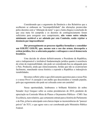 12
Considerando que o argumento da Denúncia e dos Relatórios que a
acolheram se embasam na “incompatibilidade” das alterações promovidas
pelos decretos com a “obtenção da meta” e que a Junta chegou à conclusão de
que essa meta foi cumprida e os decretos de contingenciamento foram
suficientes para assegurar esse cumprimento, não vemos outra solução
minimante aceitável a ser adotada por esta Comissão, senão rejeitar a
denúncia por improcedência!
Dar prosseguimento ao processo significa formalizar e consolidar
um GOLPE! GOLPE, que, mesmo sem o uso das armas, desrespeita a
ordem jurídica, fere a soberania popular e enfraquece a novel democracia
brasileira.
Uma decisão de afastar definitivamente a Presidenta da República,
sem a indispensável e irrefutável fundamentação jurídica quanto à ocorrência
de crime de responsabilidade, não pode ser considerada boa ou adequada para
o País. Produzirá, ainda que silenciosamente, feridas que não se cicatrizariam
facilmente, manchando nossa história e expondo a República a indesejáveis
instabilidades.
Devemos refletir sobre o que efetivamente queremos para o nosso País
e o nosso Povo! A cassação é um atalho que desconsidera a vontade popular,
pelo que seguramente não pode ser colocada como um caminho!
Nessa oportunidade, lembramos o brilhante Relatório do nobre
Senador Acyr Gurgacz sobre as contas presidenciais de 2014, pendente de
apreciação na Comissão Mista de Planos e Orçamentos Públicos - CMO. Sua
Excelência, num relatório, que certamente entrará para a história do Parlamento
e do País, já havia antecipado com clareza ímpar as inconsistências do “parecer
prévio” do TCU, o que agora vem a ser corroborado pelo Ministério Público
Federal.
 