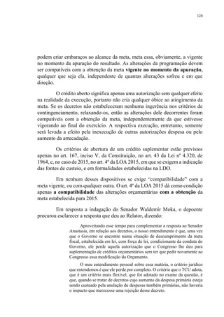 120
podem criar embaraços ao alcance da meta, meta essa, obviamente, a vigente
no momento da apuração do resultado. As alterações da programação devem
ser compatíveis com a obtenção da meta vigente no momento da apuração,
qualquer que seja ela, independente de quantas alterações sofreu e em que
direção.
O crédito aberto significa apenas uma autorização sem qualquer efeito
na realidade da execução, portanto não cria qualquer óbice ao atingimento da
meta. Se os decretos não estabeleceram nenhuma ingerência nos critérios de
contingenciamento, relaxando-os, então as alterações dele decorrentes foram
compatíveis com a obtenção da meta, independentemente da que estivesse
vigorando ao final do exercício. A respectiva execução, entretanto, somente
será levada a efeito pela inexecução de outras autorizações despesa ou pelo
aumento da arrecadação.
Os critérios de abertura de um crédito suplementar estão previstos
apenas no art. 167, inciso V, da Constituição, no art. 43 da Lei nº 4.320, de
1964, e, no caso de 2015, no art. 4º da LOA 2015, em que se exigem a indicação
das fontes de custeio, e em formalidades estabelecidas na LDO.
Em nenhum desses dispositivos se exige “compatibilidade” com a
meta vigente, ou com qualquer outra. O art. 4º da LOA 2015 dá como condição
apenas a compatibilidade das alterações orçamentárias com a obtenção da
meta estabelecida para 2015.
Em resposta a indagação do Senador Waldemir Moka, o depoente
procurou esclarecer a resposta que deu ao Relator, dizendo:
Aproveitando esse tempo para complementar a resposta ao Senador
Anastasia, em relação aos decretos, o nosso entendimento é que, uma vez
que o Governo se encontre numa situação de descumprimento da meta
fiscal, estabelecida em lei, com força de lei, condicionante da conduta do
Governo, ele perde aquela autorização que o Congresso lhe deu para
suplementação de créditos orçamentários sem ter que pedir novamente ao
Congresso essa modificação do Orçamento.
O meu entendimento pessoal sobre essa matéria, o critério jurídico
que entendemos é que ele perde por completo. O critério que o TCU adota,
que é um critério mais flexível, que foi adotado no exame da questão, é
que, quando se tratar de decretos cujo aumento da despesa primária esteja
sendo custeado pela anulação de despesas também primárias, não haveria
o impacto que merecesse uma rejeição desse decreto.
 