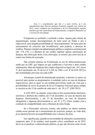 121
Esse é o entendimento que não é o mais restrito, já é um
entendimento mais flexível, portanto restariam, segundo esse critério do
TCU, como violadores da Constituição e da Lei Orçamentária, aqueles
decretos que têm outras fontes de financiamento, o superávit financeiro ou
o excesso de arrecadação.
O depoente se confunde e confunde a todos. Apenas para efeitos de
argumentação, porque descumprimento da meta antes de findar o ano é
improvável, uma alegada possibilidade de “descumprimento” da meta antes do
encerramento do exercício não inviabilizaria, nem poderia, a abertura de
créditos. Planejar é próprio da administração pública e exigência constitucional
(art. 174, CF), e a abertura de um crédito implicar apenas autorização de
despesa, não efetivação desta. Essa efetivação, se ocorrer, por certo terá de se
conter nos limites de execução.
Não existem amarras na Constituição ou em lei infraconstitucional,
ainda que na LRF, que impeça ou que condicione o Governo a abrir crédito
suplementar, além das hipóteses dos citados dispositivos legais (art. 167, inciso
V, da Constituição, art. 43 da Lei nº 4.320, de 1964, e art. 4º da LOA 2015) e
das formalidades previstas em cada LDO.
Até porque, a partir de determinado momento, o decreto é a única via
possível para ajustar as programações à realidade (salvo no caso de despesas
imprevisíveis, para as quais se usa medida provisória), tendo em vista que a
possibilidade de envio de projeto de lei ao Congresso Nacional quase sempre
se encerra no dia 15 de outubro de cada ano (v. art. 39, § 2º, LDO 2015).
A LOA 2015, no entanto, como todas as leis orçamentárias anteriores,
autorizou a abertura dos créditos até 15 de dezembro, no caso da maioria das
despesas discricionárias, e até 31 de dezembro, no caso de despesas
obrigatórias e algumas discricionárias (v. art. 4º, § 2º). Claro, sempre com a
condição de compatibilidade com a obtenção da meta fixada.
Se o Procurador estivesse correto, não poderia ser aberto nenhum
crédito nesse período até o encerramento do exercício, porque, na visão dele,
já na abertura haveria incompatibilidade com o alcance da meta.
Isso significa que, quando as necessidades de alterações orçamentárias
surgissem após 15 de outubro, num quando crítico semelhante ao de 2015,
dever-se-ia paralisar a administração pública, já que não haveria como enviar
 