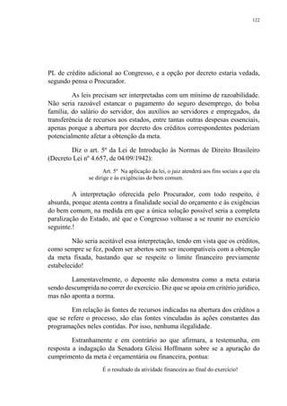 122
PL de crédito adicional ao Congresso, e a opção por decreto estaria vedada,
segundo pensa o Procurador.
As leis precisam ser interpretadas com um mínimo de razoabilidade.
Não seria razoável estancar o pagamento do seguro desemprego, do bolsa
família, do salário do servidor, dos auxílios ao servidores e empregados, da
transferência de recursos aos estados, entre tantas outras despesas essenciais,
apenas porque a abertura por decreto dos créditos correspondentes poderiam
potencialmente afetar a obtenção da meta.
Diz o art. 5º da Lei de Introdução às Normas de Direito Brasileiro
(Decreto Lei nº 4.657, de 04/09/1942):
Art. 5º Na aplicação da lei, o juiz atenderá aos fins sociais a que ela
se dirige e às exigências do bem comum.
A interpretação oferecida pelo Procurador, com todo respeito, é
absurda, porque atenta contra a finalidade social do orçamento e às exigências
do bem comum, na medida em que a única solução possível seria a completa
paralização do Estado, até que o Congresso voltasse a se reunir no exercício
seguinte.!
Não seria aceitável essa interpretação, tendo em vista que os créditos,
como sempre se fez, podem ser abertos sem ser incompatíveis com a obtenção
da meta fixada, bastando que se respeite o limite financeiro previamente
estabelecido!
Lamentavelmente, o depoente não demonstra como a meta estaria
sendo descumprida no correr do exercício. Diz que se apoia em critério jurídico,
mas não aponta a norma.
Em relação às fontes de recursos indicadas na abertura dos créditos a
que se refere o processo, são elas fontes vinculadas às ações constantes das
programações neles contidas. Por isso, nenhuma ilegalidade.
Estranhamente e em contrário ao que afirmara, a testemunha, em
resposta a indagação da Senadora Gleisi Hoffmann sobre se a apuração do
cumprimento da meta é orçamentária ou financeira, pontua:
É o resultado da atividade financeira ao final do exercício!
 