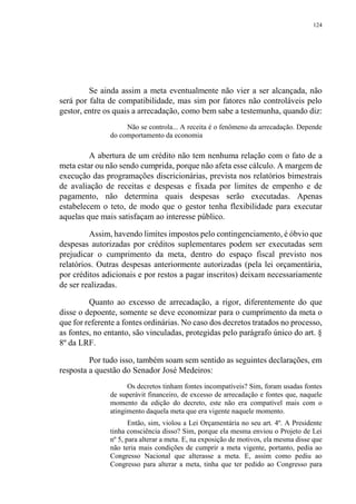 124
Se ainda assim a meta eventualmente não vier a ser alcançada, não
será por falta de compatibilidade, mas sim por fatores não controláveis pelo
gestor, entre os quais a arrecadação, como bem sabe a testemunha, quando diz:
Não se controla... A receita é o fenômeno da arrecadação. Depende
do comportamento da economia
A abertura de um crédito não tem nenhuma relação com o fato de a
meta estar ou não sendo cumprida, porque não afeta esse cálculo. A margem de
execução das programações discricionárias, prevista nos relatórios bimestrais
de avaliação de receitas e despesas e fixada por limites de empenho e de
pagamento, não determina quais despesas serão executadas. Apenas
estabelecem o teto, de modo que o gestor tenha flexibilidade para executar
aquelas que mais satisfaçam ao interesse público.
Assim, havendo limites impostos pelo contingenciamento, é óbvio que
despesas autorizadas por créditos suplementares podem ser executadas sem
prejudicar o cumprimento da meta, dentro do espaço fiscal previsto nos
relatórios. Outras despesas anteriormente autorizadas (pela lei orçamentária,
por créditos adicionais e por restos a pagar inscritos) deixam necessariamente
de ser realizadas.
Quanto ao excesso de arrecadação, a rigor, diferentemente do que
disse o depoente, somente se deve economizar para o cumprimento da meta o
que for referente a fontes ordinárias. No caso dos decretos tratados no processo,
as fontes, no entanto, são vinculadas, protegidas pelo parágrafo único do art. §
8º da LRF.
Por tudo isso, também soam sem sentido as seguintes declarações, em
resposta a questão do Senador José Medeiros:
Os decretos tinham fontes incompatíveis? Sim, foram usadas fontes
de superávit financeiro, de excesso de arrecadação e fontes que, naquele
momento da edição do decreto, este não era compatível mais com o
atingimento daquela meta que era vigente naquele momento.
Então, sim, violou a Lei Orçamentária no seu art. 4º. A Presidente
tinha consciência disso? Sim, porque ela mesma enviou o Projeto de Lei
nº 5, para alterar a meta. E, na exposição de motivos, ela mesma disse que
não teria mais condições de cumprir a meta vigente, portanto, pedia ao
Congresso Nacional que alterasse a meta. E, assim como pediu ao
Congresso para alterar a meta, tinha que ter pedido ao Congresso para
 