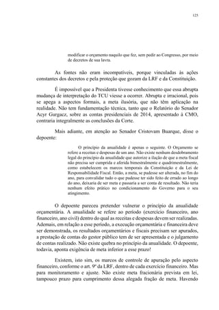 125
modificar o orçamento naquilo que fez, sem pedir ao Congresso, por meio
de decretos de sua lavra.
As fontes não eram incompatíveis, porque vinculadas às ações
constantes dos decretos e pela proteção que gozam da LRF e da Constituição.
É impossível que a Presidenta tivesse conhecimento que essa abrupta
mudança de interpretação do TCU viesse a ocorrer. Abrupta e irracional, pois
se apega a aspectos formais, a meta ilusória, que não têm aplicação na
realidade. Não tem fundamentação técnica, tanto que o Relatório do Senador
Acyr Gurgacz, sobre as contas presidenciais de 2014, apresentado à CMO,
contraria integralmente as conclusões da Corte.
Mais adiante, em atenção ao Senador Cristovam Buarque, disse o
depoente:
O princípio da anualidade é apenas o seguinte. O Orçamento se
refere a receitas e despesas de um ano. Não existe nenhum desdobramento
legal do princípio da anualidade que autorize a ilação de que a meta fiscal
não precisa ser cumprida e aferida bimestralmente e quadrimestralmente,
como estabelecem os marcos temporais da Constituição e da Lei de
Responsabilidade Fiscal. Então, a meta, se pudesse ser alterada, no fim do
ano, para convalidar tudo o que pudesse ter sido feito de errado ao longo
do ano, deixaria de ser meta e passaria a ser conta de resultado. Não teria
nenhum efeito prático no condicionamento do Governo para o seu
atingimento.
O depoente pareceu pretender vulnerar o princípio da anualidade
orçamentária. A anualidade se refere ao período (exercício financeiro, ano
financeiro, ano civil) dentro do qual as receitas e despesas devem ser realizadas.
Ademais, em relação a esse período, a execução orçamentária e financeira deve
ser demonstrada, os resultados orçamentários e fiscais precisam ser apurados,
a prestação de contas do gestor público tem de ser apresentada e o julgamento
de contas realizado. Não existe quebra no princípio da anualidade. O depoente,
todavia, aponta exigência de meta inferior a esse prazo!
Existem, isto sim, os marcos de controle de apuração pelo aspecto
financeiro, conforme o art. 9º da LRF, dentro de cada exercício financeiro. Mas
para monitoramento e ajuste. Não existe meta fracionária prevista em lei,
tampouco prazo para cumprimento dessa alegada fração de meta. Havendo
 