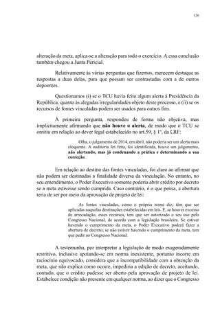 126
alteração da meta, aplica-se a alteração para todo o exercício. A essa conclusão
também chegou a Junta Pericial.
Relativamente às várias perguntas que fizemos, merecem destaque as
respostas a duas delas, para que possam ser contrastadas com a de outros
depoentes.
Questionamos (i) se o TCU havia feito algum alerta à Presidência da
República, quanto às alegadas irregularidades objeto deste processo, e (ii) se os
recursos de fontes vinculadas podem ser usados para outros fins.
À primeira pergunta, respondeu de forma não objetiva, mas
implicitamente afirmando que não houve o alerta, de modo que o TCU se
omitiu em relação ao dever legal estabelecido no art.59, § 1º, da LRF:
Olha, o julgamento de 2014, em abril, não poderia ser um alerta mais
eloquente. A auditoria foi feita, foi identificada, houve um julgamento,
não alertando, mas já condenando a prática e determinando a sua
correção.
Em relação ao destino das fontes vinculadas, foi claro ao afirmar que
não podem ser destinadas a finalidade diversa da vinculação. No entanto, no
seu entendimento, o Poder Executivo somente poderia abrir crédito por decreto
se a meta estivesse sendo cumprida. Caso contrário, é o que pensa, a abertura
teria de ser por meio da aprovação de projeto de lei:
As fontes vinculadas, como o próprio nome diz, têm que ser
aplicadas naquelas destinações estabelecidas em leis. E, se houver excesso
de arrecadação, esses recursos, tem que ser autorizado o seu uso pelo
Congresso Nacional, de acordo com a legislação brasileira. Se estiver
havendo o cumprimento da meta, o Poder Executivo poderá fazer a
abertura de decreto; se não estiver havendo o cumprimento da meta, tem
que pedir ao Congresso Nacional.
A testemunha, por interpretar a legislação de modo exageradamente
restritivo, inclusive apoiando-se em norma inexistente, portanto incorre em
raciocínio equivocado, considera que a incompatibilidade com a obtenção da
meta, que não explica como ocorre, impediria a edição de decreto, aceitando,
contudo, que o crédito pudesse ser aberto pela aprovação de projeto de lei.
Estabelece condição não presente em qualquer norma, ao dizer que o Congresso
 