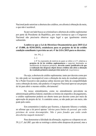 127
Nacional pode autorizar a abertura dos créditos, em afronta à obtenção da meta,
o que não é aceitável.
Se por um lado busca-se criminalizar a abertura de crédito suplementar
por parte da Presidente da República, por outro insinua-se que o Congresso
Nacional não precisaria observar regra legal a que igualmente estaria
submetido.
Lembre-se que a Lei de Diretrizes Orçamentárias para 2015 (Lei
nº 13.080, de 02/01/2015), estabeleceu para os projetos de lei de crédito
condição semelhante à prevista no art. 4º da LOA 2015 para os decretos:
Art. 39 [...]
[...]
§ 4º As exposições de motivos às quais se refere o § 3º, relativas a
projetos de lei de créditos suplementares e especiais destinados ao
atendimento de despesas primárias, deverão conter justificativa de que
a realização das despesas objeto desses créditos não afeta a obtenção
do resultado primário anual previsto nesta Lei. (negritamos)
Ou seja, a abertura de crédito suplementar, tanto por decreto como por
lei, não pode ser incompatível com a obtenção da meta de resultado primário.
Se o Poder Executivo não pudesse editar decreto por falta de compatibilidade
com a obtenção da meta, não poderia o Congresso Nacional aprovar um projeto
de lei para abrir o mesmo crédito, obviamente!
No nosso entendimento, como no entendimento prevalente na
administração pública federal, mantidos os limites de empenho e de pagamento,
o crédito suplementar poderia ser aberto tanto por decreto como por meio da
aprovação de projeto de lei. A contrário senso, se não pode por um meio, não
pode pelo outro.
Em comentários à réplica que fizemos, o depoente falseou a verdade,
ao afirmar que a lei prevê apenas “alertas para limites de pessoal, que estão
próximos de serem descumpridos. Não é para fraudes que estão sendo
descobertas naquele momento”.
Para demonstrar a falsidade da afirmação, registra-se o disposto no art.
59, § 1º, da LRF, que não se restringe a alerta sobre despesas de pessoal, mas a
 