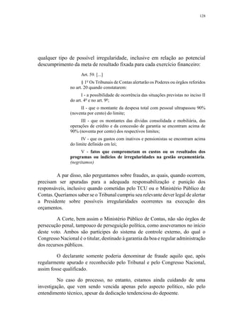 128
qualquer tipo de possível irregularidade, inclusive em relação ao potencial
descumprimento da meta de resultado fixada para cada exercício financeiro:
Art. 59. [...]
§ 1o
Os Tribunais de Contas alertarão os Poderes ou órgãos referidos
no art. 20 quando constatarem:
I - a possibilidade de ocorrência das situações previstas no inciso II
do art. 4o
e no art. 9o
;
II - que o montante da despesa total com pessoal ultrapassou 90%
(noventa por cento) do limite;
III - que os montantes das dívidas consolidada e mobiliária, das
operações de crédito e da concessão de garantia se encontram acima de
90% (noventa por cento) dos respectivos limites;
IV - que os gastos com inativos e pensionistas se encontram acima
do limite definido em lei;
V - fatos que comprometam os custos ou os resultados dos
programas ou indícios de irregularidades na gestão orçamentária.
(negritamos)
A par disso, não perguntamos sobre fraudes, as quais, quando ocorrem,
precisam ser apuradas para a adequada responsabilização e punição dos
responsáveis, inclusive quando cometidas pelo TCU ou o Ministério Público de
Contas. Queríamos saber se o Tribunal cumpriu seu relevante dever legal de alertar
a Presidente sobre possíveis irregularidades ocorrentes na execução dos
orçamentos.
A Corte, bem assim o Ministério Público de Contas, não são órgãos de
persecução penal, tampouco de perseguição política, como asseveramos no início
deste voto. Ambos são partícipes do sistema de controle externo, do qual o
Congresso Nacional é o titular, destinado à garantia da boa e regular administração
dos recursos públicos.
O declarante somente poderia denominar de fraude aquilo que, após
regularmente apurado e reconhecido pelo Tribunal e pelo Congresso Nacional,
assim fosse qualificado.
No caso do processo, no entanto, estamos ainda cuidando de uma
investigação, que vem sendo vencida apenas pelo aspecto político, não pelo
entendimento técnico, apesar da dedicação tendenciosa do depoente.
 