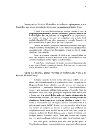 129
Em resposta ao Senador Álvaro Dias, o declarante repisa pontos acima
discutidos, mas agrega ingredientes novos, que merecem comentários. Disse:
E não é só a execução financeira que tem que observar a meta. A
própria peça orçamentária, quando é elaborada, por determinação da
Constituição e da LRF, tem que ser compatível. A Lei Orçamentária,
no começo do ano, já tem que ser compatível com a meta fiscal
estabelecida pela LDO, que não é meramente a execução financeira. A
própria autorização de gasto já tem que estar compatível.
Quando o Congresso estabelece essa condicionalidade, essa regra,
ele quer justamente evitar que haja um excesso de autorizações de despesas
que, depois, não serão passíveis de execução, porque não haverá espaço
fiscal para essa execução.
Então, o momento, repetindo, de aferição da compatibilidade da
meta é no momento da edição do decreto, e tem que ser observada essa
compatibilidade com a meta vigente naquele momento.
A meta fiscal é estabelecida em lei para ser perseguida durante todo
o ano, bimestralmente, quadrimestralmente, de acordo com os marcos de
avaliação da execução orçamentária.
Repete essa reflexão, quando responde à Senadora Lúcia Vânia e ao
Senador Ricardo Ferraço:
Voltando à questão da meta, a meta estabelecida na LDO para ser
obtida como resultado da execução do Orçamento anual, a própria Lei de
Responsabilidade Fiscal estabelece que ela tem que ser percebida e
acompanhada e monitorada bimestralmente e quadrimestralmente,
inclusive com audiências públicas feitas perante a Comissão Mista do
Orçamento. Então, não é algo que se possa esquecer e deixar apenas para
o fim do ano. Se a tese da Defesa estivesse correta, não precisaria de
condicionante nenhuma. Na verdade, qualquer decreto poderia ser
aberto e, na hora da execução, aí, sim, eu iria olhar a meta. Aí sim.
Então, a condicionante que o Congresso colocou seria letra morta. E a
própria condicionante da LDO de que a peça orçamentária inicial já tem
que refletir um conjunto de receitas e despesas que conduzam ao
atingimento daquela meta no final do ano seria irrelevante, porque só
interessa a meta no fim do ano. Então, poderia se fazer o Orçamento com
qualquer previsão de despesa e dizer: "Você pode executar toda despesa
que você quiser, desde que, no fim do ano, haja o cumprimento da meta."
Não é isso que a Constituição prevê, não é isso que LRF prevê. A
Constituição prevê que o orçamento já tem que ser compatível com a meta
 