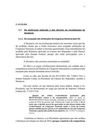 13
2 ANÁLISE
2.1 Da motivação indevida e dos desvios no recebimento da
denúncia
2.1.1 Da usurpação das atribuições do Congresso Nacional pela CEI
A Denúncia, em sua tresloucada tentativa de encontrar vícios que lhe
dê acolhida, afirma que o Poder Executivo teria usurpado atribuições do
Congresso Nacional, ao editar os decretos questionados. Esse entendimento foi
acolhido pelo Relatório aprovado na Câmara dos Deputados e pelo Parecer
aprovado pelo Senado Federal, porque não estão preocupados com a
observância das leis.
A afirmativa não encontra sustentação na realidade!
Os fatos e as regras constitucionais demonstram, em verdade, que a
competência exclusiva do Plenário do Congresso Nacional foi e continua sendo
usurpada pela atuação infundada desta Comissão.
Como se sabe, por decisão do dia 02/12/2015 (fls. 3.696/3.716), o
Senhor Eduardo Cunha, ex-Presidente da Câmara dos Deputados, acolheu a
Denúncia.
Em suas razões, no que interessa para nossa análise, alegou o ex-
Presidente, que foi defenestrado do cargo por decisão do Supremo Tribunal
Federal (fls. 3.710/3.714):
Quanto aos crimes eventualmente praticados pela
DENUNCIADA contra a lei orçamentária, sobre os quais os
DENUNCIANTES fazem remissão reiterada ao recente julgamento das
contas de 2014 do governo pelo Tribunal de Contas da União, é de se
notar que a decisão acerca da aprovação ou não dessas contas cabe
exclusivamente ao Congresso Nacional, tendo a Corte de Contas
apenas emitido parecer prévio, a ser submetido ao crivo do Congresso
Nacional, a quem cabe acolhe-lo ou rejeitá-lo. (fls. 3.710/3.711) (negrito
nosso)
Conforme se observa, o ex-Presidente argumentou que não acolheu
a Denúncia em relação aos fatos de 2014, porque a matéria é de competência
 