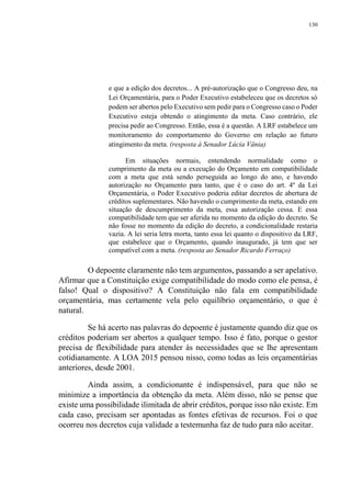 130
e que a edição dos decretos... A pré-autorização que o Congresso deu, na
Lei Orçamentária, para o Poder Executivo estabeleceu que os decretos só
podem ser abertos pelo Executivo sem pedir para o Congresso caso o Poder
Executivo esteja obtendo o atingimento da meta. Caso contrário, ele
precisa pedir ao Congresso. Então, essa é a questão. A LRF estabelece um
monitoramento do comportamento do Governo em relação ao futuro
atingimento da meta. (resposta à Senador Lúcia Vânia)
Em situações normais, entendendo normalidade como o
cumprimento da meta ou a execução do Orçamento em compatibilidade
com a meta que está sendo perseguida ao longo do ano, e havendo
autorização no Orçamento para tanto, que é o caso do art. 4º da Lei
Orçamentária, o Poder Executivo poderia editar decretos de abertura de
créditos suplementares. Não havendo o cumprimento da meta, estando em
situação de descumprimento da meta, essa autorização cessa. E essa
compatibilidade tem que ser aferida no momento da edição do decreto. Se
não fosse no momento da edição do decreto, a condicionalidade restaria
vazia. A lei seria letra morta, tanto essa lei quanto o dispositivo da LRF,
que estabelece que o Orçamento, quando inaugurado, já tem que ser
compatível com a meta. (resposta ao Senador Ricardo Ferraço)
O depoente claramente não tem argumentos, passando a ser apelativo.
Afirmar que a Constituição exige compatibilidade do modo como ele pensa, é
falso! Qual o dispositivo? A Constituição não fala em compatibilidade
orçamentária, mas certamente vela pelo equilíbrio orçamentário, o que é
natural.
Se há acerto nas palavras do depoente é justamente quando diz que os
créditos poderiam ser abertos a qualquer tempo. Isso é fato, porque o gestor
precisa de flexibilidade para atender às necessidades que se lhe apresentam
cotidianamente. A LOA 2015 pensou nisso, como todas as leis orçamentárias
anteriores, desde 2001.
Ainda assim, a condicionante é indispensável, para que não se
minimize a importância da obtenção da meta. Além disso, não se pense que
existe uma possibilidade ilimitada de abrir créditos, porque isso não existe. Em
cada caso, precisam ser apontadas as fontes efetivas de recursos. Foi o que
ocorreu nos decretos cuja validade a testemunha faz de tudo para não aceitar.
 