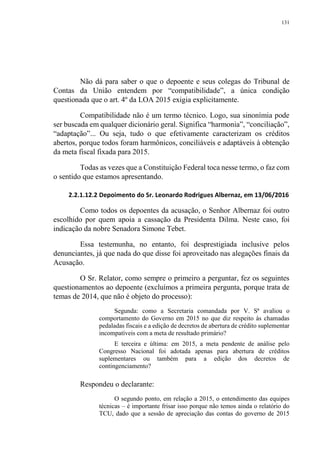 131
Não dá para saber o que o depoente e seus colegas do Tribunal de
Contas da União entendem por “compatibilidade”, a única condição
questionada que o art. 4º da LOA 2015 exigia explicitamente.
Compatibilidade não é um termo técnico. Logo, sua sinonímia pode
ser buscada em qualquer dicionário geral. Significa “harmonia”, “conciliação”,
“adaptação”... Ou seja, tudo o que efetivamente caracterizam os créditos
abertos, porque todos foram harmônicos, conciliáveis e adaptáveis à obtenção
da meta fiscal fixada para 2015.
Todas as vezes que a Constituição Federal toca nesse termo, o faz com
o sentido que estamos apresentando.
2.2.1.12.2 Depoimento do Sr. Leonardo Rodrigues Albernaz, em 13/06/2016
Como todos os depoentes da acusação, o Senhor Albernaz foi outro
escolhido por quem apoia a cassação da Presidenta Dilma. Neste caso, foi
indicação da nobre Senadora Simone Tebet.
Essa testemunha, no entanto, foi desprestigiada inclusive pelos
denunciantes, já que nada do que disse foi aproveitado nas alegações finais da
Acusação.
O Sr. Relator, como sempre o primeiro a perguntar, fez os seguintes
questionamentos ao depoente (excluímos a primeira pergunta, porque trata de
temas de 2014, que não é objeto do processo):
Segunda: como a Secretaria comandada por V. Sª avaliou o
comportamento do Governo em 2015 no que diz respeito às chamadas
pedaladas fiscais e a edição de decretos de abertura de crédito suplementar
incompatíveis com a meta de resultado primário?
E terceira e última: em 2015, a meta pendente de análise pelo
Congresso Nacional foi adotada apenas para abertura de créditos
suplementares ou também para a edição dos decretos de
contingenciamento?
Respondeu o declarante:
O segundo ponto, em relação a 2015, o entendimento das equipes
técnicas – é importante frisar isso porque não temos ainda o relatório do
TCU, dado que a sessão de apreciação das contas do governo de 2015
 
