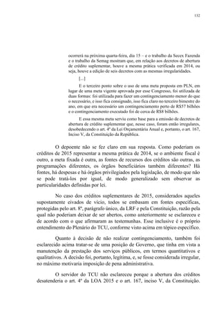 132
ocorrerá na próxima quarta-feira, dia 15 – e o trabalho da Secex Fazenda
e o trabalho da Semag mostram que, em relação aos decretos de abertura
de crédito suplementar, houve a mesma prática verificada em 2014, ou
seja, houve a edição de seis decretos com as mesmas irregularidades.
[...]
E o terceiro ponto sobre o uso de uma meta proposta em PLN, em
lugar de uma meta vigente aprovada por esse Congresso, foi utilizada de
duas formas: foi utilizada para fazer um contingenciamento menor do que
o necessário, e isso fica consignado, isso fica claro no terceiro bimestre do
ano, em que era necessário um contingenciamento perto de R$57 bilhões
e o contingenciamento executado foi de cerca de R$8 bilhões.
E essa mesma meta serviu como base para a emissão de decretos de
abertura de crédito suplementar que, nesse caso, foram então irregulares,
desobedecendo o art. 4º da Lei Orçamentária Anual e, portanto, o art. 167,
Inciso V, da Constituição da República.
O depoente não se fez claro em sua resposta. Como poderiam os
créditos de 2015 representar a mesma prática de 2014, se o ambiente fiscal é
outro, a meta fixada é outra, as fontes de recursos dos créditos são outras, as
programações diferentes, os órgãos beneficiários também diferentes? Há
fontes, há despesas e há órgãos privilegiados pela legislação, de modo que não
se pode tratá-los por igual, de modo generalizado sem observar as
particularidades definidas por lei.
No caso dos créditos suplementares de 2015, considerados aqueles
supostamente eivados de vício, todos se embasam em fontes específicas,
protegidas pelo art. 8º, parágrafo único, da LRF e pela Constituição, razão pela
qual não poderiam deixar de ser abertos, como anteriormente se esclareceu e
de acordo com o que afirmaram as testemunhas. Esse inclusive é o próprio
entendimento do Plenário do TCU, conforme visto acima em tópico específico.
Quanto à decisão de não realizar contingenciamento, também foi
esclarecido acima tratar-se de uma posição de Governo, que tinha em vista a
manutenção da prestação dos serviços públicos, em termos quantitativos e
qualitativos. A decisão foi, portanto, legítima, e, se fosse considerada irregular,
no máximo motivaria imposição de pena administrativa.
O servidor do TCU não esclareceu porque a abertura dos créditos
desatenderia o art. 4º da LOA 2015 e o art. 167, inciso V, da Constituição.
 