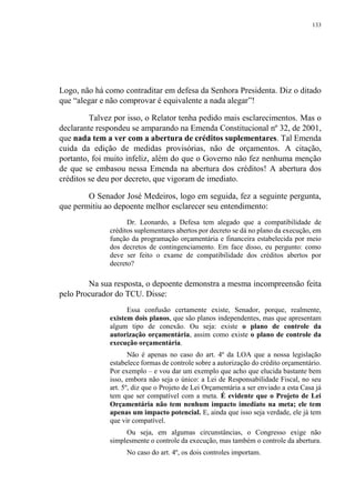 133
Logo, não há como contraditar em defesa da Senhora Presidenta. Diz o ditado
que “alegar e não comprovar é equivalente a nada alegar”!
Talvez por isso, o Relator tenha pedido mais esclarecimentos. Mas o
declarante respondeu se amparando na Emenda Constitucional nº 32, de 2001,
que nada tem a ver com a abertura de créditos suplementares. Tal Emenda
cuida da edição de medidas provisórias, não de orçamentos. A citação,
portanto, foi muito infeliz, além do que o Governo não fez nenhuma menção
de que se embasou nessa Emenda na abertura dos créditos! A abertura dos
créditos se deu por decreto, que vigoram de imediato.
O Senador José Medeiros, logo em seguida, fez a seguinte pergunta,
que permitiu ao depoente melhor esclarecer seu entendimento:
Dr. Leonardo, a Defesa tem alegado que a compatibilidade de
créditos suplementares abertos por decreto se dá no plano da execução, em
função da programação orçamentária e financeira estabelecida por meio
dos decretos de contingenciamento. Em face disso, eu pergunto: como
deve ser feito o exame de compatibilidade dos créditos abertos por
decreto?
Na sua resposta, o depoente demonstra a mesma incompreensão feita
pelo Procurador do TCU. Disse:
Essa confusão certamente existe, Senador, porque, realmente,
existem dois planos, que são planos independentes, mas que apresentam
algum tipo de conexão. Ou seja: existe o plano de controle da
autorização orçamentária, assim como existe o plano de controle da
execução orçamentária.
Não é apenas no caso do art. 4º da LOA que a nossa legislação
estabelece formas de controle sobre a autorização do crédito orçamentário.
Por exemplo – e vou dar um exemplo que acho que elucida bastante bem
isso, embora não seja o único: a Lei de Responsabilidade Fiscal, no seu
art. 5º, diz que o Projeto de Lei Orçamentária a ser enviado a esta Casa já
tem que ser compatível com a meta. É evidente que o Projeto de Lei
Orçamentária não tem nenhum impacto imediato na meta; ele tem
apenas um impacto potencial. E, ainda que isso seja verdade, ele já tem
que vir compatível.
Ou seja, em algumas circunstâncias, o Congresso exige não
simplesmente o controle da execução, mas também o controle da abertura.
No caso do art. 4º, os dois controles importam.
 