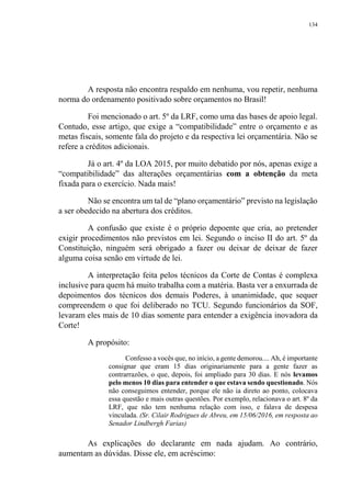 134
A resposta não encontra respaldo em nenhuma, vou repetir, nenhuma
norma do ordenamento positivado sobre orçamentos no Brasil!
Foi mencionado o art. 5º da LRF, como uma das bases de apoio legal.
Contudo, esse artigo, que exige a “compatibilidade” entre o orçamento e as
metas fiscais, somente fala do projeto e da respectiva lei orçamentária. Não se
refere a créditos adicionais.
Já o art. 4º da LOA 2015, por muito debatido por nós, apenas exige a
“compatibilidade” das alterações orçamentárias com a obtenção da meta
fixada para o exercício. Nada mais!
Não se encontra um tal de “plano orçamentário” previsto na legislação
a ser obedecido na abertura dos créditos.
A confusão que existe é o próprio depoente que cria, ao pretender
exigir procedimentos não previstos em lei. Segundo o inciso II do art. 5º da
Constituição, ninguém será obrigado a fazer ou deixar de deixar de fazer
alguma coisa senão em virtude de lei.
A interpretação feita pelos técnicos da Corte de Contas é complexa
inclusive para quem há muito trabalha com a matéria. Basta ver a enxurrada de
depoimentos dos técnicos dos demais Poderes, à unanimidade, que sequer
compreendem o que foi deliberado no TCU. Segundo funcionários da SOF,
levaram eles mais de 10 dias somente para entender a exigência inovadora da
Corte!
A propósito:
Confesso a vocês que, no início, a gente demorou.... Ah, é importante
consignar que eram 15 dias originariamente para a gente fazer as
contrarrazões, o que, depois, foi ampliado para 30 dias. E nós levamos
pelo menos 10 dias para entender o que estava sendo questionado. Nós
não conseguimos entender, porque ele não ia direto ao ponto, colocava
essa questão e mais outras questões. Por exemplo, relacionava o art. 8º da
LRF, que não tem nenhuma relação com isso, e falava de despesa
vinculada. (Sr. Cilair Rodrigues de Abreu, em 15/06/2016, em resposta ao
Senador Lindbergh Farias)
As explicações do declarante em nada ajudam. Ao contrário,
aumentam as dúvidas. Disse ele, em acréscimo:
 