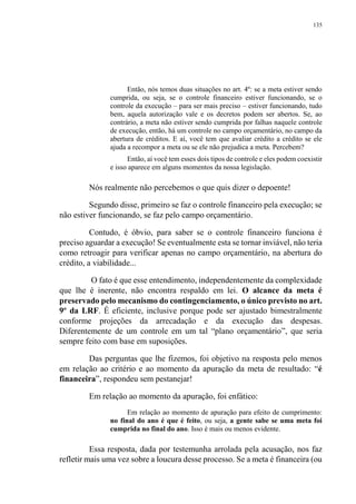 135
Então, nós temos duas situações no art. 4º: se a meta estiver sendo
cumprida, ou seja, se o controle financeiro estiver funcionando, se o
controle da execução – para ser mais preciso – estiver funcionando, tudo
bem, aquela autorização vale e os decretos podem ser abertos. Se, ao
contrário, a meta não estiver sendo cumprida por falhas naquele controle
de execução, então, há um controle no campo orçamentário, no campo da
abertura de créditos. E aí, você tem que avaliar crédito a crédito se ele
ajuda a recompor a meta ou se ele não prejudica a meta. Percebem?
Então, aí você tem esses dois tipos de controle e eles podem coexistir
e isso aparece em alguns momentos da nossa legislação.
Nós realmente não percebemos o que quis dizer o depoente!
Segundo disse, primeiro se faz o controle financeiro pela execução; se
não estiver funcionando, se faz pelo campo orçamentário.
Contudo, é óbvio, para saber se o controle financeiro funciona é
preciso aguardar a execução! Se eventualmente esta se tornar inviável, não teria
como retroagir para verificar apenas no campo orçamentário, na abertura do
crédito, a viabilidade...
O fato é que esse entendimento, independentemente da complexidade
que lhe é inerente, não encontra respaldo em lei. O alcance da meta é
preservado pelo mecanismo do contingenciamento, o único previsto no art.
9º da LRF. É eficiente, inclusive porque pode ser ajustado bimestralmente
conforme projeções da arrecadação e da execução das despesas.
Diferentemente de um controle em um tal “plano orçamentário”, que seria
sempre feito com base em suposições.
Das perguntas que lhe fizemos, foi objetivo na resposta pelo menos
em relação ao critério e ao momento da apuração da meta de resultado: “é
financeira”, respondeu sem pestanejar!
Em relação ao momento da apuração, foi enfático:
Em relação ao momento de apuração para efeito de cumprimento:
no final do ano é que é feito, ou seja, a gente sabe se uma meta foi
cumprida no final do ano. Isso é mais ou menos evidente.
Essa resposta, dada por testemunha arrolada pela acusação, nos faz
refletir mais uma vez sobre a loucura desse processo. Se a meta é financeira (ou
 
