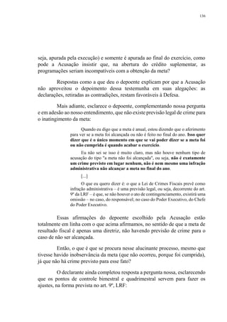 136
seja, apurada pela execução) e somente é apurada ao final do exercício, como
pode a Acusação insistir que, na abertura do crédito suplementar, as
programações seriam incompatíveis com a obtenção da meta?
Respostas como a que deu o depoente explicam por que a Acusação
não aproveitou o depoimento dessa testemunha em suas alegações: as
declarações, retiradas as contradições, restam favoráveis à Defesa.
Mais adiante, esclarece o depoente, complementando nossa pergunta
e em adesão ao nosso entendimento, que não existe previsão legal de crime para
o inatingimento da meta:
Quando eu digo que a meta é anual, estou dizendo que o aferimento
para ver se a meta foi alcançada ou não é feito no final do ano. Isso quer
dizer que é o único momento em que se vai poder dizer se a meta foi
ou não cumprida é quando acabar o exercício.
Eu não sei se isso é muito claro, mas não houve nenhum tipo de
acusação do tipo "a meta não foi alcançada", ou seja, não é exatamente
um crime previsto em lugar nenhum, não é nem mesmo uma infração
administrativa não alcançar a meta no final do ano.
[...]
O que eu quero dizer é: o que a Lei de Crimes Fiscais prevê como
infração administrativa – é uma previsão legal, ou seja, decorrente do art.
9º da LRF – é que, se não houver o ato de contingenciamento, existirá uma
omissão – no caso, do responsável; no caso do Poder Executivo, do Chefe
do Poder Executivo.
Essas afirmações do depoente escolhido pela Acusação estão
totalmente em linha com o que acima afirmamos, no sentido de que a meta de
resultado fiscal é apenas uma diretriz, não havendo previsão de crime para o
caso de não ser alcançada.
Então, o que é que se procura nesse alucinante processo, mesmo que
tivesse havido inobservância da meta (que não ocorreu, porque foi cumprida),
já que não há crime previsto para esse fato?
O declarante ainda completou resposta a pergunta nossa, esclarecendo
que os pontos de controle bimestral e quadrimestral servem para fazer os
ajustes, na forma prevista no art. 9º, LRF:
 