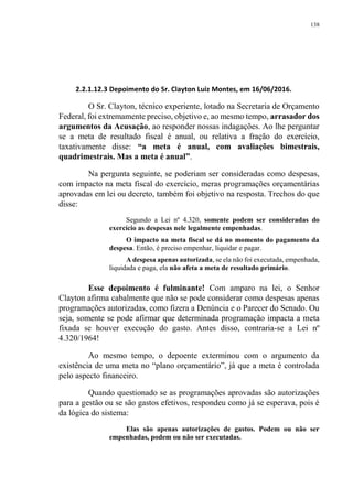 138
2.2.1.12.3 Depoimento do Sr. Clayton Luiz Montes, em 16/06/2016.
O Sr. Clayton, técnico experiente, lotado na Secretaria de Orçamento
Federal, foi extremamente preciso, objetivo e, ao mesmo tempo, arrasador dos
argumentos da Acusação, ao responder nossas indagações. Ao lhe perguntar
se a meta de resultado fiscal é anual, ou relativa a fração do exercício,
taxativamente disse: “a meta é anual, com avaliações bimestrais,
quadrimestrais. Mas a meta é anual”.
Na pergunta seguinte, se poderiam ser consideradas como despesas,
com impacto na meta fiscal do exercício, meras programações orçamentárias
aprovadas em lei ou decreto, também foi objetivo na resposta. Trechos do que
disse:
Segundo a Lei nº 4.320, somente podem ser consideradas do
exercício as despesas nele legalmente empenhadas.
O impacto na meta fiscal se dá no momento do pagamento da
despesa. Então, é preciso empenhar, liquidar e pagar.
A despesa apenas autorizada, se ela não foi executada, empenhada,
liquidada e paga, ela não afeta a meta de resultado primário.
Esse depoimento é fulminante! Com amparo na lei, o Senhor
Clayton afirma cabalmente que não se pode considerar como despesas apenas
programações autorizadas, como fizera a Denúncia e o Parecer do Senado. Ou
seja, somente se pode afirmar que determinada programação impacta a meta
fixada se houver execução do gasto. Antes disso, contraria-se a Lei nº
4.320/1964!
Ao mesmo tempo, o depoente exterminou com o argumento da
existência de uma meta no “plano orçamentário”, já que a meta é controlada
pelo aspecto financeiro.
Quando questionado se as programações aprovadas são autorizações
para a gestão ou se são gastos efetivos, respondeu como já se esperava, pois é
da lógica do sistema:
Elas são apenas autorizações de gastos. Podem ou não ser
empenhadas, podem ou não ser executadas.
 