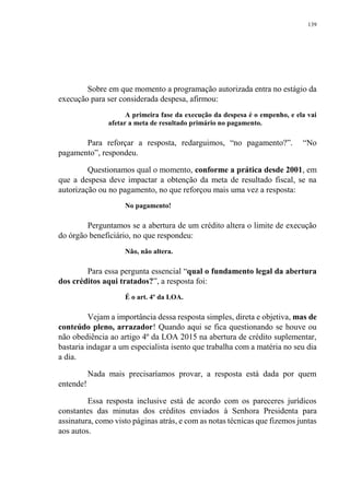 139
Sobre em que momento a programação autorizada entra no estágio da
execução para ser considerada despesa, afirmou:
A primeira fase da execução da despesa é o empenho, e ela vai
afetar a meta de resultado primário no pagamento.
Para reforçar a resposta, redarguimos, “no pagamento?”. “No
pagamento”, respondeu.
Questionamos qual o momento, conforme a prática desde 2001, em
que a despesa deve impactar a obtenção da meta de resultado fiscal, se na
autorização ou no pagamento, no que reforçou mais uma vez a resposta:
No pagamento!
Perguntamos se a abertura de um crédito altera o limite de execução
do órgão beneficiário, no que respondeu:
Não, não altera.
Para essa pergunta essencial “qual o fundamento legal da abertura
dos créditos aqui tratados?”, a resposta foi:
É o art. 4º da LOA.
Vejam a importância dessa resposta simples, direta e objetiva, mas de
conteúdo pleno, arrazador! Quando aqui se fica questionando se houve ou
não obediência ao artigo 4º da LOA 2015 na abertura de crédito suplementar,
bastaria indagar a um especialista isento que trabalha com a matéria no seu dia
a dia.
Nada mais precisaríamos provar, a resposta está dada por quem
entende!
Essa resposta inclusive está de acordo com os pareceres jurídicos
constantes das minutas dos créditos enviados à Senhora Presidenta para
assinatura, como visto páginas atrás, e com as notas técnicas que fizemos juntas
aos autos.
 