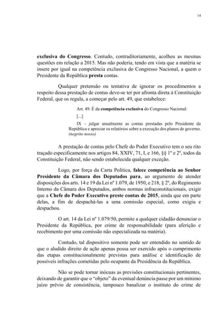 14
exclusiva do Congresso. Contudo, contraditoriamente, acolheu as mesmas
questões em relação a 2015. Mas não poderia, tendo em vista que a matéria se
insere por igual na competência exclusiva do Congresso Nacional, a quem o
Presidente da República presta contas.
Qualquer pretensão ou tentativa de ignorar os procedimentos a
respeito dessa prestação de contas deve-se ter por afronta direta à Constituição
Federal, que os regula, a começar pelo art. 49, que estabelece:
Art. 49. É da competência exclusiva do Congresso Nacional:
[...]
IX – julgar anualmente as contas prestadas pelo Presidente da
República e apreciar os relatórios sobre a execução dos planos de governo.
(negrito nosso)
A prestação de contas pelo Chefe do Poder Executivo tem o seu rito
traçado especificamente nos artigos 84, XXIV, 71, I, e 166, §§ 1º e 2º, todos da
Constituição Federal, não sendo estabelecida qualquer exceção.
Logo, por força da Carta Política, falece competência ao Senhor
Presidente da Câmara dos Deputados para, ao argumento de atender
disposições dos arts. 14 e 19 da Lei nº 1.079, de 1950, e 218, § 2º, do Regimento
Interno da Câmara dos Deputados, ambos normas infraconstitucionais, exigir
que a Chefe do Poder Executivo preste contas de 2015, ainda que em parte
delas, a fim de despachá-las a uma comissão especial, como exigiu e
despachou.
O art. 14 da Lei nº 1.079/50, permite a qualquer cidadão denunciar o
Presidente da República, por crime de responsabilidade (para aferição e
recebimento por uma comissão não especializada na matéria).
Contudo, tal dispositivo somente pode ser entendido no sentido de
que o aludido direito de ação apenas possa ser exercido após o cumprimento
das etapas constitucionalmente previstas para análise e identificação de
possíveis infrações cometidas pelo ocupante da Presidência da República.
Não se pode tornar inócuas as previsões constitucionais pertinentes,
deixando de garantir que o “objeto” da eventual denúncia passe por um mínimo
juízo prévio de consistência, tampouco banalizar o instituto do crime de
 