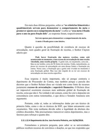 140
Em mais duas últimas perguntas, sobre se “os relatórios bimestrais e
quadrimestrais servem para demonstrar o comportamento da meta e
promover ajustes ou o cumprimento da meta” e sobre se “essa meta é fixada
para o ano ou para fração dele”, as respostas foram, respectivamente:
Servem apenas para demonstrar o comportamento da meta.
A meta é fixada para o ano inteiro.
Quanto à questão da possibilidade de existência de excesso de
arrecadação, num quadro geral de frustração de receitas, o Senhor Clayton
aduziu que:
Pode haver frustração das maiores receitas, como está
acontecendo no momento, e um excesso de arrecadação de uma receita
vinculada, uma receita própria. A gente tem, no orçamento, cerca de...
Que eu me lembre, cerca de 96 fontes de receitas. Então, naturalmente, eu
posso ter excesso de arrecadação em uma dessas fontes e frustração em
outras. Nesse caso, a frustração que a gente está vivendo no momento é
uma frustração global. Mas isso não impede de eu ter um excesso de
arrecadação em uma receita específica.
Essa resposta é muito importante, não só porque contraria o
depoimento do Procurador de Contas, mas também porque a parcela dos
decretos que o Senhor Relator disse ser viciada tem como fonte de recursos
justamente excesso de arrecadação e superávit financeiro. O Relator disse
ser impossível ocorrerem excessos num ambiente global de frustração de
receita, coisa que não é. Na verdade é até comum, como fez crer o depoente em
consonância com outras testemunhas, o que deixa o Senador Anastasia sem
argumento.
Portanto, estão aí, todas as informações dadas por um técnico de
primeira linha, como o são os técnicos da SOF, que lidam unicamente com
orçamentos. Não resta nenhuma dúvida sobre a legalidade da abertura dos
créditos discutidos. Não precisaríamos transcrever outros depoimentos, mas o
faremos para reforçar o quanto dito.
2.2.1.12.4 Depoimento da Sra. Iara Ferreira Pinheiro, em 16/06/2016.
Formulamos a primeira pergunta, para saber se as universidades
públicas recebem recursos de convênios e doações, ao que nos respondeu que
 