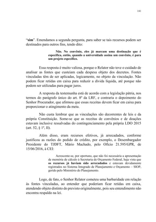 141
“sim”. Emendamos a segunda pergunta, para saber se tais recursos podem ser
destinados para outros fins, tendo dito:
Não. No convênio, eles já marcam uma destinação que é
específica, então, quando a universidade assina um convênio, é para
um projeto específico.
Essa resposta é muito valiosa, porque o Relator não teve o cuidado de
analisar as fontes que custeiam cada despesa objeto dos decretos. Fontes
vinculadas têm de ser aplicadas, logicamente, no objeto da vinculação. Não
podem ficar retidas em caixa para reduzir a dívida líquida, até porque não
podem ser utilizadas para pagar juros.
A resposta da testemunha está de acordo com a legislação pátria, nos
termos do parágrafo único do art. 8º da LRF, e contraria o depoimento do
Senhor Procurador, que afirmou que essas receitas devem ficar em caixa para
proporcionar o atingimento da meta.
Não custa lembrar que as vinculações são decorrentes de leis e da
própria Constituição. Some-se que as receitas de convênios e de doações
estavam inclusive ressalvadas do contingenciamento pela própria LDO 2015
(art. 52, § 1º, II).
Além disso, eram recursos efetivos, já arrecadados, conforme
justificou as razões do pedido de crédito, por exemplo, o Desembargador
Presidente do TJDFT, Mário Machado, pelo Ofício 21.595/GPR, de
15/06/2016, à CEI:
Acrescente-se, por oportuno, que não foi necessária a apresentação
de memória de cálculo à Secretaria de Orçamento Federal, haja vista que
os recursos já haviam sido arrecadados e estavam devidamente
registrados no Sistema Integrado de Planejamento e Orçamento – SIOP,
gerido pelo Ministério do Planejamento.
Logo, de fato, o Senhor Relator cometeu uma barbaridade em relação
às fontes vinculadas, ao entender que poderiam ficar retidas em caixa,
atendendo objeto distinto do previsto originalmente, pois seu entendimento não
encontra respaldo na lei.
 