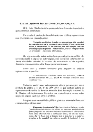 142
2.2.1.12.5 Depoimento do Sr. Luiz Cláudio Costa, em 16/06/2016.
O Sr. Luiz Cláudio também prestou declarações muito importantes,
que desmontam a Denúncia.
Em relação à motivação das solicitações dos créditos suplementares
para o Ministério da Educação, disse:
Tentando ser objetivo, Senadora, o que motivou foi o superávit
do exercício anterior, o excesso de arrecadação. Então, aquilo que
ocorre, a universidade faz um convênio, tem uma doação, tem uma
arrecadação que ela precisa – evidentemente, isso não está previsto no
seu orçamento –, ela precisa internalizar.
Ou seja, o servidor deixa muito claro que o objetivo do crédito não
necessariamente é ampliar as autorizações, mas incorporar (internalizar) as
fontes vinculadas oriundas do excesso de arrecadação ou do superávit
financeiro nos orçamentos, a fim de que possam ser usados.
Sobre qual o amparo normativo para requerer os créditos
suplementares, respondeu:
As universidades e institutos fazem essa solicitação, e elas se
baseiam exatamente na LOA, no art. 4º, e também se baseiam nesse
acórdão do TCU.
Mais esse técnico, com toda segurança, afirma que o amparo para a
abertura do crédito é o art. 4º da LOA 2015, o que também detona os
argumentos do Relatório do Senador Anastasia. Essa declaração se soma à do
Sr. Clayton e de tantos outros depoentes, que responderam a mesma coisa,
quanto ao amparo legal para abrir os créditos.
Indagado se as universidades públicas gozam de autonomia financeira
e orçamentária, afirmou que:
Elas gozam de autonomia? Sim. Isso permite a ela fazer a gestão.
Quando ela faz essa abertura de crédito, ela tem mais possibilidade de
gestão, porque ela não tem limite adicional. O Ministério da Educação não
passa limite adicional para as instituições. Então, ela tem que fazer...
Como ela vai fazer com a doação, com o convênio e os recursos
próprios se for negado? Vai voltar ao modelo de fundação? É uma
 