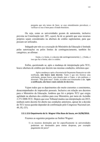 143
pergunta que nós temos de fazer, se esse entendimento prevalecer, e
verificar se isso é bom para o Estado brasileiro.
Ou seja, como as universidades gozam de autonomia, inclusive
prevista na Constituição (art. 207, caput), há de se garantir que seus recursos
próprios sejam considerados na abertura de crédito suplementar, para que
possam ser utilizados.
Indagado por nós se a execução do Ministério da Educação é limitada
pelas autorizações ou pelos limites de contingenciamento, também foi
categórico, ao afirmar:
Gente, é o limite, é o decreto (de contingenciamento). [...] Então, é
isso que faz o limite, não é o crédito.
Enfim, questionado se, após a mudança de interpretação pelo TCU,
houve abertura de créditos por decreto nas mesmas condições, informou que:
Após a mudança e após a Secretaria de Orçamento financeiro ter sido
notificada, não houve mais decreto. Tanto é que nós fizemos uma
solicitação, porque houve uma doação para a Capes, e nós pedimos, e
disseram: "Não pode mais". Então, eu tenho esse testemunho a dar. Após
a notificação, não houve mais emissão de decretos.
Vejam todos que os depoimentos são muito coerentes e consistentes,
desacompanhados de impressões pessoais. Inclusive em relação aos decretos
para o Ministério da Educação, lembrou que foi o próprio TCU que exigiu
agilidade na abertura dos créditos para esse Ministério, por meio do Acórdão
2.371/2008-TCU. Depois que esse Tribunal mudou sua interpretação em 2015,
nenhum outro decreto foi aberto nas condições anteriores, apesar de a decisão
do TCU nessa questão depender de confirmação pelo Congresso Nacional (art.
49, IX, CF).
2.2.1.12.6 Depoimento do Sr. Wagner Vilas Boas de Souza, em 16/06/2016.
Fizemos as seguintes perguntas ao Senhor Wagner:
1) os recursos destinados por lei especificamente às universidades
poderiam ser destinados para outras despesas, por exemplo
pagamento de juros?
 