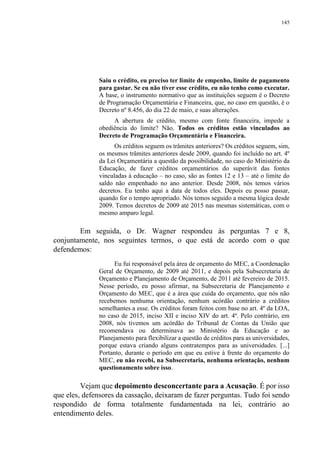 145
Saiu o crédito, eu preciso ter limite de empenho, limite de pagamento
para gastar. Se eu não tiver esse crédito, eu não tenho como executar.
A base, o instrumento normativo que as instituições seguem é o Decreto
de Programação Orçamentária e Financeira, que, no caso em questão, é o
Decreto nº 8.456, do dia 22 de maio, e suas alterações.
A abertura de crédito, mesmo com fonte financeira, impede a
obediência do limite? Não. Todos os créditos estão vinculados ao
Decreto de Programação Orçamentária e Financeira.
Os créditos seguem os trâmites anteriores? Os créditos seguem, sim,
os mesmos trâmites anteriores desde 2009, quando foi incluído no art. 4º
da Lei Orçamentária a questão da possibilidade, no caso do Ministério da
Educação, de fazer créditos orçamentários do superávit das fontes
vinculadas à educação – no caso, são as fontes 12 e 13 – até o limite do
saldo não empenhado no ano anterior. Desde 2008, nós temos vários
decretos. Eu tenho aqui a data de todos eles. Depois eu posso passar,
quando for o tempo apropriado. Nós temos seguido a mesma lógica desde
2009. Temos decretos de 2009 até 2015 nas mesmas sistemáticas, com o
mesmo amparo legal.
Em seguida, o Dr. Wagner respondeu às perguntas 7 e 8,
conjuntamente, nos seguintes termos, o que está de acordo com o que
defendemos:
Eu fui responsável pela área de orçamento do MEC, a Coordenação
Geral de Orçamento, de 2009 até 2011, e depois pela Subsecretaria de
Orçamento e Planejamento de Orçamento, de 2011 até fevereiro de 2015.
Nesse período, eu posso afirmar, na Subsecretaria de Planejamento e
Orçamento do MEC, que é a área que cuida do orçamento, que nós não
recebemos nenhuma orientação, nenhum acórdão contrário a créditos
semelhantes a esse. Os créditos foram feitos com base no art. 4º da LOA,
no caso de 2015, inciso XII e inciso XIV do art. 4º. Pelo contrário, em
2008, nós tivemos um acórdão do Tribunal de Contas da União que
recomendava ou determinava ao Ministério da Educação e ao
Planejamento para flexibilizar a questão de créditos para as universidades,
porque estava criando alguns contratempos para as universidades. [...]
Portanto, durante o período em que eu estive à frente do orçamento do
MEC, eu não recebi, na Subsecretaria, nenhuma orientação, nenhum
questionamento sobre isso.
Vejam que depoimento desconcertante para a Acusação. É por isso
que eles, defensores da cassação, deixaram de fazer perguntas. Tudo foi sendo
respondido de forma totalmente fundamentada na lei, contrário ao
entendimento deles.
 