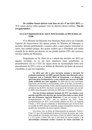 146
Os créditos foram abertos com base no art. 4º da LOA 2015 e o
TCU nunca alertou sobre qualquer vício na abertura desses créditos. Não há
irregularidades!
2.2.1.12.7 Depoimento do Sr. José H. Paim Fernandes, ex-Min da Educ, em
17/06
O ex-Ministro da Educação José Henrique Paim esteve na Comissão
Especial do Impeachment não apenas porque foi Ministro da Educação, e,
portanto, domina perfeitamente o assunto sobre o qual estamos instruindo os
autos, mas também porque, dos quatro créditos que a Presidenta está sendo
acusada de ter aberto por decreto, na sua grande maioria (70% dos recursos)
envolve créditos do Ministério.
Perguntamos ao Dr. Paim (i) se a edição dos decretos em 2015 era
alguma novidade, ou se em anos anteriores eram semelhantes os
procedimentos; (ii) se o TCU fez algum alerta ou recomendação sobre esse
procedimento de 2015 e (iii) se no âmbito do Ministério há fontes de recursos
vinculadas, ao que nos respondeu:
Eu diria que não é uma inovação, porque a inovação foi
realizada justamente em 2009, quando fizemos uma discussão com o
Congresso, com a Comissão Mista de Orçamento, e se chegou, foi
aprovada pelos Parlamentares, a essa redação que ocorreu em 2009,
sendo reeditada nos anos seguintes. Eu diria que foi uma construção
importante, envolvendo as universidades, como eu já falei, envolvendo o
Tribunal de Contas da União. Então, não há um processo de inovação nesse
sentido no ano de 2015, mas houve um processo de inovação, sim, no ano
de 2009, numa discussão realizada em 2008 com o Congresso Nacional.
Nós não tivemos nenhuma anotação do TCU em relação a essa
questão específica dos decretos que foram feitos todos os anos, desde
que nós tivéssemos superávit financeiro. O que nós tivemos foi um
acompanhamento do TCU, que se encerrou em 2011. Nesse
acompanhamento do TCU, num acórdão editado em 2011, da Segunda
Câmara, o TCU deu por cumpridas as determinações que ele havia feito
no acórdão de 2008. Deu por cumprido, porque conseguimos resolver essa
questão das instituições de ensino superior federais.
Nós temos, sim, as fontes de financiamento da educação. Temos a
Fonte 112, que é de manutenção do desenvolvimento do ensino, que é uma
fonte oriunda de vinculação; nós temos a Fonte do Salário Educação, que
é a 113; temos a Fonte 250, que é uma fonte de receita própria, e as
universidades costumam receber recursos de vários convênios, de
 