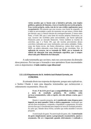 147
vários acordos que se fazem com a iniciativa privada, com órgãos
públicos, agências de fomento, e isso se transforma em receita própria.
Essa receita própria, então, tem de ter um crédito suplementar para
recepcioná-la. Obviamente que esse recurso, esse limite de empenho, só
é dado às universidades a partir do momento em que temos o limite dado
por decreto, que é o famoso decreto de contingenciamento. E temos outra
fonte, a Fonte 280, que é uma fonte de receitas próprias financeiras, ou
seja, recursos são recebidos pelas universidades, que fazem aplicação
financeira junto ao mercado financeiro. Temos também as receitas de
convênio, que é a Fonte 281, que são receitas provenientes desses
convênios realizados por essas instituições com outras entidades. Então,
essas são fontes novas, são fontes alternativas, vamos dizer assim, ao
MDE, ao salário educação, essas fontes que já são vinculadas. Sim. A
aplicação do recurso, em se tratando de MDE, em se tratando de
salário da educação tem uma destinação específica, que é sempre
observada pelo Ministério da Educação.
A cada testemunha que ouvimos, mais nos convencemos da distorção
desse processo. Por isso que a Acusação e seus apoiadores ficam incomodados
com os depoimentos: é tudo contra o que disseram!
2.2.1.12.8 Depoimento do Sr. Antônio José Chatack Carmelo, em
17/06/2016.
Já entrando direto nas respostas do depoente, porque auto explicativas,
o Senhor Chatak é mais uma daquelas testemunhas que esclareceram o
ordenamento orçamentário. Disse ele:
O art. 4º da LOA prevê que a compatibilidade dos créditos com
a meta de resultado primário. Os créditos estão
no locus orçamentário, volto a repetir, eles não afetam a meta, que é
financeira.
Quanto à segunda pergunta, só é considerado como despesa para
impacto na meta quando é feito o efetivo pagamento, lembrando que
são três fases da despesa: o empenho, a liquidação e o pagamento. Só nessa
terceira fase que é considerado para impacto na meta de resultado primário.
Eu acho que, falando dessa forma, acredito que tenha atendido à terceira
pergunta.
A autorização do gasto. Na autorização do gasto, não. A autorização
do gasto simplesmente ajusta a programação orçamentária, ajusta o
orçamento. Ele só é impactado quando efetivamente é realizado o
 