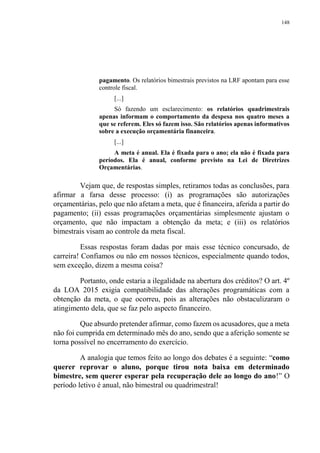 148
pagamento. Os relatórios bimestrais previstos na LRF apontam para esse
controle fiscal.
[...]
Só fazendo um esclarecimento: os relatórios quadrimestrais
apenas informam o comportamento da despesa nos quatro meses a
que se referem. Eles só fazem isso. São relatórios apenas informativos
sobre a execução orçamentária financeira.
[...]
A meta é anual. Ela é fixada para o ano; ela não é fixada para
períodos. Ela é anual, conforme previsto na Lei de Diretrizes
Orçamentárias.
Vejam que, de respostas simples, retiramos todas as conclusões, para
afirmar a farsa desse processo: (i) as programações são autorizações
orçamentárias, pelo que não afetam a meta, que é financeira, aferida a partir do
pagamento; (ii) essas programações orçamentárias simplesmente ajustam o
orçamento, que não impactam a obtenção da meta; e (iii) os relatórios
bimestrais visam ao controle da meta fiscal.
Essas respostas foram dadas por mais esse técnico concursado, de
carreira! Confiamos ou não em nossos técnicos, especialmente quando todos,
sem exceção, dizem a mesma coisa?
Portanto, onde estaria a ilegalidade na abertura dos créditos? O art. 4º
da LOA 2015 exigia compatibilidade das alterações programáticas com a
obtenção da meta, o que ocorreu, pois as alterações não obstaculizaram o
atingimento dela, que se faz pelo aspecto financeiro.
Que absurdo pretender afirmar, como fazem os acusadores, que a meta
não foi cumprida em determinado mês do ano, sendo que a aferição somente se
torna possível no encerramento do exercício.
A analogia que temos feito ao longo dos debates é a seguinte: “como
querer reprovar o aluno, porque tirou nota baixa em determinado
bimestre, sem querer esperar pela recuperação dele ao longo do ano!” O
período letivo é anual, não bimestral ou quadrimestral!
 