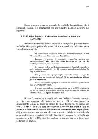 149
Essa é a mesma lógica da apuração do resultado da meta fiscal: não é
bimestral, é anual! Se decepcionar em um bimestre, pode se recuperar no
seguinte!
2.2.1.12.9 Depoimento do Sr. Georgimar Martiniano de Sousa, em
17/06/2016.
Partamos diretamente para as respostas às indagações que formulamos
ao Senhor Georgimar, porque são auto explicativas e estão em linha com nossa
linha de entendimento:
Se a abertura de crédito foi autorizada previamente em lei? A Lei
Orçamentária autoriza a abertura de créditos.
Recursos decorrentes de convênio e doações podiam ser
contingenciados? Não. Eles não estão incluídos no decreto de
contingenciamento, esses recursos.
Os recursos podem ser destinados para outras finalidades que não o
próprio objeto do convênio? Não. Eles têm que ser usados na finalidade do
objeto do convênio.
Em que momento a programação autorizada entra no estágio de
execução para ser considerada despesa? Só no pagamento, no último
estágio da despesa.
Qual o fundamento legal para a abertura dos créditos aqui tratados?
É o art. 4º [da LOA 2015].
O senhor tomou algum conhecimento de alerta do TCU, nos termos
do art. 59, sobre a existência de possíveis irregularidades na abertura de
créditos? Não. Até aquele momento, não.
Senhor Presidente, Senhoras Senadoras e Senhores Senadores, no que
se refere aos decretos, não restam dúvidas, e o Sr. Chatak resume o
entendimento técnico de todos os órgãos do Poder Executivo, no sentido de
que: (i) o art. 4º da LOA 2015 autorizava a abertura dos créditos; (ii) os
recursos de convênio e doações não poderiam ser retidos para pagar juros;
(iii) a autorização constante dos decretos somente poderia ser considerada
despesa, de modo a impactar a obtenção da meta, no momento da execução, do
pagamento; e (iv) o TCU não fez qualquer alerta, de que os créditos não
poderiam ser abertos!
 