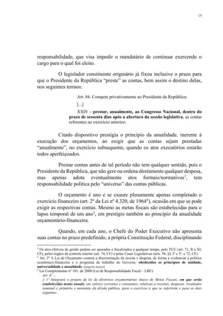 15
responsabilidade, que visa impedir o mandatário de continuar exercendo o
cargo para o qual foi eleito.
O legislador constituinte originário já fixou inclusive o prazo para
que o Presidente da República “preste” as contas, bem assim o destino delas,
nos seguintes termos:
Art. 84. Compete privativamente ao Presidente da República:
[...]
XXIV - prestar, anualmente, ao Congresso Nacional, dentro do
prazo de sessenta dias após a abertura da sessão legislativa, as contas
referentes ao exercício anterior;
Citado dispositivo prestigia o princípio da anualidade, inerente à
execução dos orçamentos, ao exigir que as contas sejam prestadas
“anualmente”, no exercício subsequente, quando os atos executórios estarão
todos aperfeiçoados.
Prestar contas antes de tal período não tem qualquer sentido, pois o
Presidente da República, que não gere ou ordena diretamente qualquer despesa,
mas apenas adota eventualmente atos formais/normativos3
, tem
responsabilidade política pelo “universo” das contas públicas.
O orçamento é uno e se exaure plenamente apenas completado o
exercício financeiro (art. 2º da Lei nº 4.320, de 19644
), ocasião em que se pode
exigir as respectivas contas. Mesmo as metas fiscais são estabelecidas para o
lapso temporal de um ano5
, em prestígio também ao princípio da anualidade
orçamentário-financeira.
Quando, em cada ano, o Chefe do Poder Executivo não apresenta
suas contas no prazo predefinido, a própria Constituição Federal, disciplinando
3
Os atos efetivos de gestão podem ser apurados e fiscalizados a qualquer tempo, pelo TCU (art. 71, II a XI,
CF), pelos órgãos de controle interno (art. 74, CF) e pelas Casas Legislativas (arts. 58, §§ 2º e 3º, e 72, CF).
4
Art. 2º A Lei de Orçamento conterá a discriminação da receita e despesa, de forma a evidenciar a política
econômico-financeira e o programa de trabalho do Governo, obedecidos os princípios de unidade,
universalidade e anualidade. (negrito nosso)
5
Lei Complementar nº 101, de 2000 (Lei de Responsabilidade Fiscal – LRF):
Art. 4º ...
§ 1º Integrará o projeto de lei de diretrizes orçamentárias Anexo de Metas Fiscais, em que serão
estabelecidas metas anuais, em valores correntes e constantes, relativas a receitas, despesas, resultados
nominal e primário e montante da dívida pública, para o exercício a que se referirem e para os dois
seguintes.
 
