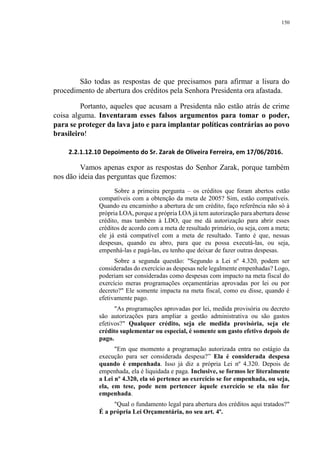 150
São todas as respostas de que precisamos para afirmar a lisura do
procedimento de abertura dos créditos pela Senhora Presidenta ora afastada.
Portanto, aqueles que acusam a Presidenta não estão atrás de crime
coisa alguma. Inventaram esses falsos argumentos para tomar o poder,
para se proteger da lava jato e para implantar políticas contrárias ao povo
brasileiro!
2.2.1.12.10 Depoimento do Sr. Zarak de Oliveira Ferreira, em 17/06/2016.
Vamos apenas expor as respostas do Senhor Zarak, porque também
nos dão ideia das perguntas que fizemos:
Sobre a primeira pergunta – os créditos que foram abertos estão
compatíveis com a obtenção da meta de 2005? Sim, estão compatíveis.
Quando eu encaminho a abertura de um crédito, faço referência não só à
própria LOA, porque a própria LOA já tem autorização para abertura desse
crédito, mas também à LDO, que me dá autorização para abrir esses
créditos de acordo com a meta de resultado primário, ou seja, com a meta;
ele já está compatível com a meta de resultado. Tanto é que, nessas
despesas, quando eu abro, para que eu possa executá-las, ou seja,
empenhá-las e pagá-las, eu tenho que deixar de fazer outras despesas.
Sobre a segunda questão: "Segundo a Lei nº 4.320, podem ser
consideradas do exercício as despesas nele legalmente empenhadas? Logo,
poderiam ser consideradas como despesas com impacto na meta fiscal do
exercício meras programações orçamentárias aprovadas por lei ou por
decreto?" Ele somente impacta na meta fiscal, como eu disse, quando é
efetivamente pago.
"As programações aprovadas por lei, medida provisória ou decreto
são autorizações para ampliar a gestão administrativa ou são gastos
efetivos?" Qualquer crédito, seja ele medida provisória, seja ele
crédito suplementar ou especial, é somente um gasto efetivo depois de
pago.
"Em que momento a programação autorizada entra no estágio da
execução para ser considerada despesa?” Ela é considerada despesa
quando é empenhada. Isso já diz a própria Lei nº 4.320. Depois de
empenhada, ela é liquidada e paga. Inclusive, se formos ler literalmente
a Lei nº 4.320, ela só pertence ao exercício se for empenhada, ou seja,
ela, em tese, pode nem pertencer àquele exercício se ela não for
empenhada.
"Qual o fundamento legal para abertura dos créditos aqui tratados?"
É a própria Lei Orçamentária, no seu art. 4º.
 