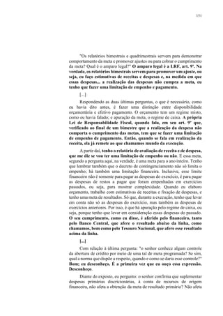 151
"Os relatórios bimestrais e quadrimestrais servem para demonstrar
comportamento da meta e promover ajustes ou para cobrar o cumprimento
da meta? Qual é o amparo legal?" O amparo legal é a LRF, art. 9º. Na
verdade, os relatórios bimestrais servem para promover um ajuste, ou
seja, eu faço estimativas de receitas e despesas e, na medida em que
essas despesas... a realização das despesas não cumpra a meta, eu
tenho que fazer uma limitação de empenho e pagamento.
[...]
Respondendo as duas últimas perguntas, o que é necessário, como
eu havia dito antes, é fazer uma distinção entre disponibilidade
orçamentária e efetivo pagamento. O orçamento tem um regime misto,
como eu havia falado; e apuração da meta, o regime de caixa. A própria
Lei de Responsabilidade Fiscal, quando fala, em seu art. 9º que,
verificado ao final de um bimestre que a realização da despesa não
comporta o cumprimento das metas, tem que se fazer uma limitação
de empenho de pagamento. Então, quando se fala em realização da
receita, ela já remete ao que chamamos mundo da execução.
A partir daí, tenho o relatório de avaliação de receita e de despesa,
que me diz se vou ter uma limitação de empenho ou não. E essa meta,
segundo a pergunta aqui, na verdade, é uma meta para o ano inteiro. Tenho
que lembrar também que o decreto de contingenciamento não só limita o
empenho; há também uma limitação financeira. Inclusive, esse limite
financeiro não é somente para pagar as despesas do exercício, é para pagar
as despesas de restos a pagar que foram empenhadas em exercícios
passados, ou seja, para mostrar complexidade. Quando eu elaboro
orçamento, trabalho com estimativas de receitas e fixação de despesas, e
tenho uma meta de resultados. Só que, durante a execução, tenho que levar
em conta não só as despesas do exercício, mas também as despesas de
exercícios anteriores. Por isso, é que há apuração pelo regime de caixa, ou
seja, porque tenho que levar em consideração essas despesas do passado.
O seu cumprimento, como eu disse, é aferido pelo financeiro, tanto
pelo Banco Central, que afere o resultado abaixo da linha, como
chamamos, bem como pelo Tesouro Nacional, que afere esse resultado
acima da linha.
[...]
Com relação à última pergunta: "o senhor conhece algum controle
da abertura de crédito por meio de uma tal de meta programada? Se sim,
qual a norma que dispõe a respeito, quando e como se daria esse controle?"
Bom; eu desconheço. É a primeira vez que eu ouço essa expressão.
Desconheço.
Diante do exposto, eu pergunto: o senhor confirma que suplementar
despesas primárias discricionárias, à conta de recursos de origem
financeira, não afeta a obtenção da meta de resultado primário? Não afeta
 