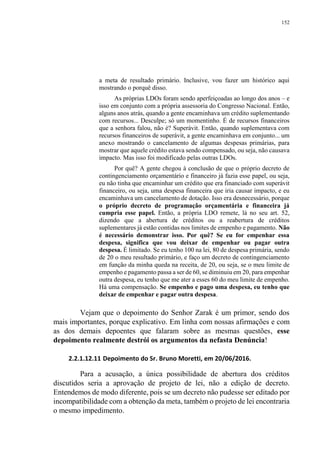 152
a meta de resultado primário. Inclusive, vou fazer um histórico aqui
mostrando o porquê disso.
As próprias LDOs foram sendo aperfeiçoadas ao longo dos anos – e
isso em conjunto com a própria assessoria do Congresso Nacional. Então,
alguns anos atrás, quando a gente encaminhava um crédito suplementando
com recursos... Desculpe; só um momentinho. É de recursos financeiros
que a senhora falou, não é? Superávit. Então, quando suplementava com
recursos financeiros de superávit, a gente encaminhava em conjunto... um
anexo mostrando o cancelamento de algumas despesas primárias, para
mostrar que aquele crédito estava sendo compensado, ou seja, não causava
impacto. Mas isso foi modificado pelas outras LDOs.
Por quê? A gente chegou à conclusão de que o próprio decreto de
contingenciamento orçamentário e financeiro já fazia esse papel, ou seja,
eu não tinha que encaminhar um crédito que era financiado com superávit
financeiro, ou seja, uma despesa financeira que iria causar impacto, e eu
encaminhava um cancelamento de dotação. Isso era desnecessário, porque
o próprio decreto de programação orçamentária e financeira já
cumpria esse papel. Então, a própria LDO remete, lá no seu art. 52,
dizendo que a abertura de créditos ou a reabertura de créditos
suplementares já estão contidas nos limites de empenho e pagamento. Não
é necessário demonstrar isso. Por quê? Se eu for empenhar essa
despesa, significa que vou deixar de empenhar ou pagar outra
despesa. É limitado. Se eu tenho 100 na lei, 80 de despesa primária, sendo
de 20 o meu resultado primário, e faço um decreto de contingenciamento
em função da minha queda na receita, de 20, ou seja, se o meu limite de
empenho e pagamento passa a ser de 60, se diminuiu em 20, para empenhar
outra despesa, eu tenho que me ater a esses 60 do meu limite de empenho.
Há uma compensação. Se empenho e pago uma despesa, eu tenho que
deixar de empenhar e pagar outra despesa.
Vejam que o depoimento do Senhor Zarak é um primor, sendo dos
mais importantes, porque explicativo. Em linha com nossas afirmações e com
as dos demais depoentes que falaram sobre as mesmas questões, esse
depoimento realmente destrói os argumentos da nefasta Denúncia!
2.2.1.12.11 Depoimento do Sr. Bruno Moretti, em 20/06/2016.
Para a acusação, a única possibilidade de abertura dos créditos
discutidos seria a aprovação de projeto de lei, não a edição de decreto.
Entendemos de modo diferente, pois se um decreto não pudesse ser editado por
incompatibilidade com a obtenção da meta, também o projeto de lei encontraria
o mesmo impedimento.
 