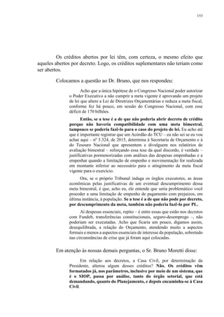 153
Os créditos abertos por lei têm, com certeza, o mesmo efeito que
aqueles abertos por decreto. Logo, os créditos suplementares não teriam como
ser abertos.
Colocamos a questão ao Dr. Bruno, que nos respondeu:
Acho que a única hipótese de o Congresso Nacional poder autorizar
o Poder Executivo a não cumprir a meta vigente é aprovando um projeto
de lei que altere a Lei de Diretrizes Orçamentárias e reduza a meta fiscal,
conforme fez há pouco, em sessão do Congresso Nacional, com esse
déficit de 170 bilhões.
Então, se a tese é a de que não poderia abrir decreto de crédito
porque não haveria compatibilidade com uma meta bimestral,
tampouco se poderia fazê-lo para o caso do projeto de lei. Eu acho até
que é importante registrar que um Acórdão do TCU – eu não sei se eu vou
achar aqui – nº 3.324, de 2015, determina à Secretaria de Orçamento e à
do Tesouro Nacional que apresentem e divulguem nos relatórios de
avaliação bimestral – reforçando essa tese da qual discordo, é verdade –
justificativas pormenorizadas com análises das despesas empenhadas e a
empenhar quando a limitação de empenho e movimentação for realizada
em montante inferior ao necessário para o atingimento da meta fiscal
vigente para o exercício.
Ora, se o próprio Tribunal indaga os órgãos executores, as áreas
econômicas pelas justificativas de um eventual descumprimento dessa
meta bimestral, é que, acho eu, ele entende que seria problemático você
proceder a uma limitação de empenho de pagamento com prejuízos, em
última instância, à população. Se a tese é a de que não pode por decreto,
por descumprimento da meta, também não poderia fazê-lo por PL.
Aí despesas essenciais, repito – é entre essas que estão nos decretos
com Fundeb, transferências constitucionais, seguro-desemprego –, não
poderiam ser executadas. Acho que ficaria um pouco, digamos assim,
desequilibrada, a relação do Orçamento, atendendo muito a aspectos
formais e menos a aspectos essenciais de interesse da população, sobretudo
nas circunstâncias de crise que já foram aqui colocadas.
Em atenção às nossas demais perguntas, o Sr. Bruno Moretti disse:
Em relação aos decretos, a Casa Civil, por determinação da
Presidente, alterou algum desses créditos? Não. Os créditos vêm
formatados já, nos parâmetros, inclusive por meio de um sistema, que
é o SIOP, passa por análise, tanto do órgão setorial, que está
demandando, quanto do Planejamento, e depois encaminha-se à Casa
Civil.
 