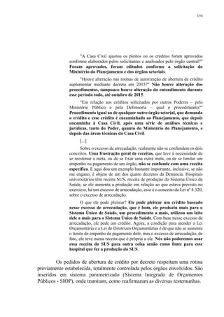 154
"A Casa Civil ajustou os pleitos ou os créditos foram aprovados
conforme elaborados pelos solicitantes e analisados pelo órgão central?"
Foram aprovados, foram editados conforme a solicitação do
Ministério do Planejamento e dos órgãos setoriais.
"Houve alteração nas rotinas de autorização de abertura de crédito
suplementar mediante decreto em 2015?" Não houve alteração dos
procedimentos, tampouco houve alteração do entendimento durante
esse período todo, até outubro de 2015.
"Em relação aos créditos solicitados por outros Poderes – pelo
Ministério Público e pela Defensoria – qual o procedimento?"
Procedimento igual ao de qualquer outro órgão setorial, que demanda
o crédito e esse crédito é encaminhado ao Planejamento, que depois
encaminha à Casa Civil, após uma série de análises técnicas e
jurídicas, tanto do Poder, quanto do Ministério do Planejamento, e
depois das áreas técnicas da Casa Civil.
[...]
Sobre o excesso de arrecadação, realmente não se confundem os dois
conceitos. Uma frustração geral de receitas, que leve à necessidade de
se reestimar a meta, ou de se fixar uma outra meta, ou de se limitar um
empenho ou pagamento de um órgão, não se confunde com uma receita
específica. E aqui dou um exemplo bastante importante, inclusive, se não
me engano, é objeto de um dos quatro decretos da Denúncia. Hospitais
universitários têm receita SUS, receita de produção do Sistema Único de
Saúde, se ele aumenta a produção em relação ao que estava previsto no
exercício, há um excesso de arrecadação, esse é o conceito da Lei nº 4.320,
sobre o excesso de arrecadação.
O que ele pode pleitear? Ele pode pleitear um crédito baseado
nesse excesso de arrecadação, que é bom, ele produziu mais para o
Sistema Único de Saúde, um procedimento a mais, utilizou um leito
dele a mais para o Sistema Único de Saúde. Com base nesse excesso de
arrecadação, ele pede um crédito. Agora, a condição para atender a Lei
Orçamentária e a Lei de Diretrizes Orçamentárias é de que não se aumente
o limite de empenho de pagamento dele, mas o excesso de arrecadação, de
fato, ele teve numa receita que é própria a ele. Nós não poderemos usar
essa receita do SUS para outra coisa senão como fonte para esse
hospital que fez a produção do SUS.
Os pedidos de abertura de crédito por decreto respeitam uma rotina
previamente estabelecida, totalmente controlada pelos órgãos envolvidos. São
inseridos em sistema parametrizado (Sistema Integrado de Orçamentos
Públicos - SIOP), onde tramitam, como reafirmaram as diversas testemunhas.
 