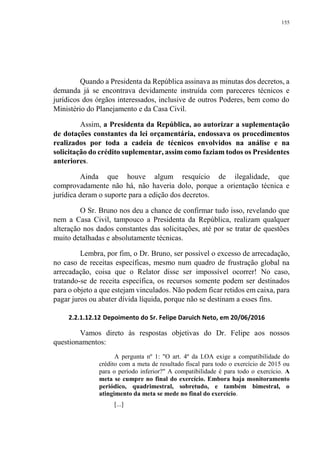 155
Quando a Presidenta da República assinava as minutas dos decretos, a
demanda já se encontrava devidamente instruída com pareceres técnicos e
jurídicos dos órgãos interessados, inclusive de outros Poderes, bem como do
Ministério do Planejamento e da Casa Civil.
Assim, a Presidenta da República, ao autorizar a suplementação
de dotações constantes da lei orçamentária, endossava os procedimentos
realizados por toda a cadeia de técnicos envolvidos na análise e na
solicitação do crédito suplementar, assim como faziam todos os Presidentes
anteriores.
Ainda que houve algum resquício de ilegalidade, que
comprovadamente não há, não haveria dolo, porque a orientação técnica e
jurídica deram o suporte para a edição dos decretos.
O Sr. Bruno nos deu a chance de confirmar tudo isso, revelando que
nem a Casa Civil, tampouco a Presidenta da República, realizam qualquer
alteração nos dados constantes das solicitações, até por se tratar de questões
muito detalhadas e absolutamente técnicas.
Lembra, por fim, o Dr. Bruno, ser possível o excesso de arrecadação,
no caso de receitas específicas, mesmo num quadro de frustração global na
arrecadação, coisa que o Relator disse ser impossível ocorrer! No caso,
tratando-se de receita específica, os recursos somente podem ser destinados
para o objeto a que estejam vinculados. Não podem ficar retidos em caixa, para
pagar juros ou abater dívida líquida, porque não se destinam a esses fins.
2.2.1.12.12 Depoimento do Sr. Felipe Daruich Neto, em 20/06/2016
Vamos direto às respostas objetivas do Dr. Felipe aos nossos
questionamentos:
A pergunta nº 1: "O art. 4º da LOA exige a compatibilidade do
crédito com a meta de resultado fiscal para todo o exercício de 2015 ou
para o período inferior?" A compatibilidade é para todo o exercício. A
meta se cumpre no final do exercício. Embora haja monitoramento
periódico, quadrimestral, sobretudo, e também bimestral, o
atingimento da meta se mede no final do exercício.
[...]
 