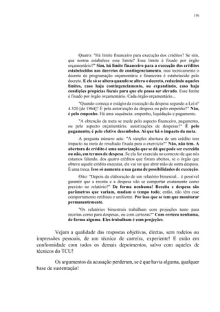 156
Quatro: "Há limite financeiro para execução dos créditos? Se sim,
que norma estabelece esse limite? Esse limite é fixado por órgão
orçamentário?" Sim, há limite financeiro para a execução dos créditos
estabelecidos nos decretos de contingenciamento, mas tecnicamente o
decreto de programação orçamentária e financeira é estabelecido pelo
decreto. E ele só se altera quando se altera o decreto, reduzindo aqueles
limites, caso haja contingenciamento, ou expandindo, caso haja
condições propícias fiscais para que ele possa ser elevado. Esse limite
é fixado por órgão orçamentário. Cada órgão orçamentário...
"Quando começa o estágio da execução da despesa segundo a Lei nº
4.320 [de 1964]? É pela autorização da despesa ou pelo empenho?" Não,
é pelo empenho. Há uma sequência: empenho, liquidação e pagamento.
"A obtenção da meta se mede pelo aspecto financeiro, pagamento,
ou pelo aspecto orçamentário, autorizações de despesas?" É pelo
pagamento; é pelo efetivo desembolso. Aí que há o impacto da meta.
A pergunta número sete: "A simples abertura de um crédito tem
impacto na meta de resultado fixada para o exercício?" Não, não tem. A
abertura de crédito é uma autorização que se dá que pode ser exercida
ou não, em termos de despesa. Se ela for exercida no contexto de que nós
estamos falando, dos quatro créditos que foram abertos, se o órgão que
obteve aquele crédito executar, ele vai ter que abrir mão de outra despesa.
É uma troca. Isso só aumenta a sua gama de possibilidades de execução.
Oito: "Depois da elaboração de um relatório bimestral... é possível
garantir que a receita e a despesa vão se comportar exatamente como
previsto no relatório?" De forma nenhuma! Receita e despesa são
parâmetros que variam, mudam o tempo todo; então, não têm esse
comportamento retilíneo e uniforme. Por isso que se tem que monitorar
permanentemente.
"Os relatórios bimestrais trabalham com projeções tanto para
receitas como para despesas, ou com certezas?" Com certeza nenhuma,
de forma alguma. Eles trabalham é com projeções.
Vejam a qualidade das respostas objetivas, diretas, sem rodeios ou
impressões pessoais, de um técnico de carreira, experiente! E estão em
conformidade com todos os demais depoimentos, salvo com aqueles de
técnicos do TCU!
Os argumentos da acusação perderam, se é que havia alguma, qualquer
base de sustentação!
 