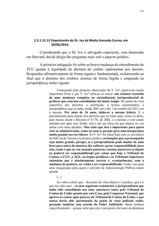 157
2.2.1.12.13 Depoimento do Dr. Ivo da Motta Azevedo Correa, em
20/06/2016.
Considerando que o Dr. Ivo é advogado experiente, com doutorado
em Harvard, decidi dirigir-lhe perguntas mais sob o aspecto jurídico.
A primeira indagação foi sobre se houve mudança de entendimento do
TCU quanto à legalidade da abertura de crédito suplementar por decreto.
Respondeu afirmativamente de forma segura e fundamentada, esclarecendo ao
final que a abertura dos créditos ocorreu de forma hígida e amparada na
jurisprudência então vigente:
Começando pela primeira observação de V. Exª, parece-me muito
importante frisar o que V. Exª colocou no início: nós estamos tratando
de uma mudança completa no entendimento jurisprudencial de
práticas que estavam consolidadas há muito tempo. Do ponto de vista
específico dos decretos, a orientação, a leitura orçamentária, a
jurisprudência que se tinha, desde 2001 até o dia 7 de outubro de 2015, era
a mesma. Por mais de 14 anos, tinha-se a mesma leitura. E o
procedimento para edição dos decretos que eu tratei aqui, como eu disse,
pelo menos desde o Decreto nº 4.176, de 2002, é o mesmo e vem sendo
adotado ano após ano. Então, este é até um tema em que depois eu vou
entrar com mais detalhes. Mas acho que isso é importante para quem
está na administração, como eu estava, porque gera uma insegurança
muito grande nos servidores. Se V. Exª for tratar hoje com os servidores
da SOF ou do Tesouro ou da área jurídica, eu imagino que a preocupação
seja muito grande, porque, se a jurisprudência pode mudar de uma
hora para outra de maneira tão radical e gerar responsabilidade para
trás, como é que eu vou assumir posturas e assinar pareceres se depois
eu poderei ser responsabilizado por coisas que hoje o Tribunal de
Contas, a CGU, a AGU, os órgãos jurídicos e os Tribunais Superiores
entendem que é absolutamente correto e, eventualmente, com a
mudança de postura, eu venha a ser responsabilizado. Então, isso gera
uma insegurança para quem é servidor da Administração Pública muito
grande.
[...]
Eu volto a dizer que – do ponto de vista objetivo e jurídico, que é o
que me cabe aqui – os atos seguiram exatamente a jurisprudência que
tinha sido consolidada nos anos anteriores tanto pelo Tribunal de
Contas da União quanto por esta Casa, pelo Congresso Nacional, que
aprova as contas após parecer do Tribunal de Contas da União, e que
nunca havia sido questionado do ponto de vista judicial; então,
presumo também com acordo do Poder Judiciário. Basta lembrar
especificamente – porque acho que este é um ponto relevante na denúncia
 