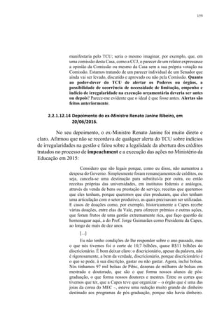 159
manifestaria pelo TCU; seria o mesmo imaginar, por exemplo, que, em
uma comissão desta Casa, como a CCJ, o parecer de um relator expressasse
a opinião da Comissão ou mesmo da Casa sem a sua própria votação na
Comissão. Estamos tratando de um parecer individual de um Senador que
ainda vai ser levado, discutido e aprovado ou não pela Comissão. Quanto
ao poder-dever do TCU de alertar os Poderes ou órgãos, a
possibilidade de ocorrência de necessidade de limitação, empenho e
indício de irregularidade na execução orçamentária deveria ser antes
ou depois? Parece-me evidente que o ideal é que fosse antes. Alertas são
feitos anteriormente.
2.2.1.12.14 Depoimento do ex-Ministro Renato Janine Ribeiro, em
20/06/2016.
No seu depoimento, o ex-Ministro Renato Janine foi muito direto e
claro. Afirmou que não se recordava de qualquer alerta do TCU sobre indícios
de irregularidades na gestão e falou sobre a legalidade da abertura dos créditos
tratados no processo de impeachment e a execução das ações no Ministério da
Educação em 2015:
Considero que são legais porque, como eu disse, não aumentou a
despesa do Governo. Simplesmente foram remanejamentos de créditos, ou
seja, cancela-se uma destinação para substituí-la por outra, ou então
receitas próprias das universidades, em institutos federais e análogos,
através da venda de bens ou prestação de serviço, receitas que queremos
que eles tenham, porque queremos que eles produzam, que eles tenham
uma articulação com o setor produtivo, as quais precisavam ser utilizadas.
E casos de doações como, por exemplo, historicamente a Capes recebe
várias doações, entre elas da Vale, para oferecer prêmios e outras ações,
que foram frutos de uma gestão extremamente rica, que faço questão de
homenagear aqui, a do Prof. Jorge Guimarães como Presidente da Capes,
ao longo de mais de dez anos.
[...]
Eu não tenho condições de lhe responder sobre o ano passado, mas
o que nós tivemos foi o corte de 10,7 bilhões, quase R$11 bilhões do
discricionário. É bom deixar claro: o discricionário, apesar da palavra, não
é rigorosamente, a bem da verdade, discricionário, porque discricionário é
o que se pode, à sua discrição, gastar ou não gastar. Agora, inclui bolsas.
Nós tínhamos 97 mil bolsas de Pibic, dezenas de milhares de bolsas em
mestrado e doutorado, que são o que forma nossos alunos de pós-
graduação, o que forma nossos doutores e mestres. Entre os cortes que
tivemos que ter, que a Capes teve que organizar – o órgão que é uma das
joias da coroa do MEC –, esteve uma redução muito grande do dinheiro
destinado aos programas de pós-graduação, porque não havia dinheiro.
 