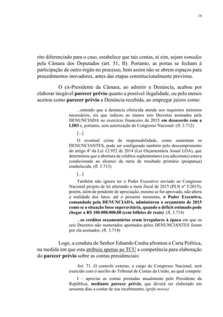 16
rito diferenciado para o caso, estabelece que tais contas, aí sim, sejam tomadas
pela Câmara dos Deputados (art. 51, II). Portanto, as portas se fecham à
participação de outro órgão no processo, bem assim não se abrem espaços para
procedimentos inovadores, antes das etapas constitucionalmente previstas.
O ex-Presidente da Câmara, ao admitir a Denúncia, acabou por
elaborar inegável parecer prévio quanto a possível ilegalidade, ou pelo menos
aceitou como parecer prévio a Denúncia recebida, ao empregar juízos como:
...entendo que a denúncia oferecida atende aos requisitos mínimos
necessários, eis que indicou ao menos seis Decretos assinados pela
DENUNCIADA no exercício financeiro de 2015 em desacordo com a
LDO e, portanto, sem autorização do Congresso Nacional. (fl. 3.712)
[...]
O eventual crime de responsabilidade, como sustentam os
DENUNCIANTES, pode ser configurado também pelo descumprimento
do artigo 4º da Lei 12.952 de 2014 (Lei Orçamentária Anual LOA), que
determinou que a abertura de créditos suplementares (ou adicionais) estava
condicionada ao alcance da meta de resultado primário (poupança)
estabelecida. (fl. 3.713)
[...]
Também não ignoro ter o Poder Executivo enviado ao Congresso
Nacional projeto de lei alterando a meta fiscal de 2015 (PLN nº 5/2015),
porém, além de pendente de apreciação, mesmo se for aprovado, não altera
a realidade dos fatos: até o presente momento, o Poder Executivo,
comandado pela DENUNCIADA, administrou o orçamento de 2015
como se a situação fosse superavitária, quando o déficit estimado pode
chegar a R$ 100.000.000,00 (cem bilhões de reais). (fl. 3.714)
...os créditos orçamentários eram irregulares à época em que os
seis Decretos não numerados apontados pelos DENUNCIANTES foram
por ela assinados. (fl. 3.714)
Logo, a conduta do Senhor Eduardo Cunha afrontou a Carta Política,
na medida em que esta atribuiu apenas ao TCU a competência para elaboração
do parecer prévio sobre as contas presidenciais:
Art. 71. O controle externo, a cargo do Congresso Nacional, será
exercido com o auxílio do Tribunal de Contas da União, ao qual compete:
I – apreciar as contas prestadas anualmente pelo Presidente da
República, mediante parecer prévio, que deverá ser elaborado em
sessenta dias a contar de seu recebimento; (grifo nosso)
 