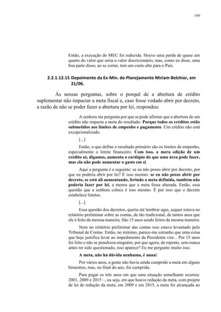 160
Então, a execução do MEC foi reduzida. Houve uma perda de quase um
quarto do valor que seria o valor discricionário, mas, como eu disse, uma
boa parte disso, ao se cortar, tem um custo alto para o País.
2.2.1.12.15 Depoimento da Ex-Min. do Planejamento Miriam Belchior, em
21/06.
Às nossas perguntas, sobre o porquê de a abertura de crédito
suplementar não impactar a meta fiscal e, caso fosse vedado abrir por decreto,
a razão de não se poder fazer a abertura por lei, respondeu:
A senhora me pergunta por que se pode afirmar que a abertura de um
crédito não impacta a meta do resultado. Porque todos os créditos estão
submetidos aos limites de empenho e pagamento. Um crédito não está
excepcionalizado.
[...]
Então, o que define o resultado primário são os limites de empenho,
especialmente o limite financeiro. Com isso, a mera edição de um
crédito só, digamos, aumenta o cardápio do que uma área pode fazer,
mas ela não pode aumentar o gasto em si.
Aqui a pergunta é a seguinte: se eu não posso abrir por decreto, por
que eu poderia abrir por lei? É isso mesmo: se eu não posso abrir por
decreto, se está ali aumentando, ferindo a meta definida, também não
poderia fazer por lei, a menos que a meta fosse alterada. Então, essa
questão que a senhora coloca é isso mesmo. É por isso que o decreto
estabelece limites.
[...]
Essa questão dos decretos, queria até lembrar aqui, sequer estava no
relatório preliminar sobre as contas, de tão tradicional, de tantos anos que
ele é feito da mesma maneira. São 15 anos sendo feitos da mesma maneira.
Nem no relatório preliminar das contas isso estava levantado pelo
Tribunal de Contas. Então, no mínimo, parece-me estranho que uma coisa
que hoje justifica levar ao impedimento da Presidenta vire... Por 15 anos
foi feito e não se penalizou ninguém; por que agora, de repente, sem nunca
antes ter sido questionado, isso aparece? Eu me pergunto muito isso.
A meta, não há dúvida nenhuma, é anual.
Por vários anos, a gente não havia ainda cumprido a meta em alguns
bimestres, mas, no final do ano, foi cumprida.
Para pegar os três anos em que uma situação semelhante ocorreu:
2001, 2009 e 2015 –, ou seja, em que houve redução da meta, com projeto
de lei de redução da meta, em 2009 e em 2015, a meta foi alcançada ao
 