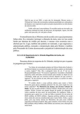 161
final do ano; já em 2001, a meta não foi alcançada. Mesmo assim, o
Tribunal de Contas não recomendou nenhuma penalidade aos ordenadores
de despesa e aos responsáveis pela execução orçamentária e ao não alcance
da meta de então.
Então, acho que é uma mudança. Eu acredito muito em inovação, em
melhorias contínuas de tudo, de processos, da legislação. Agora, isso não
pode valer para trás; ele vale para a frente.
O entendimento da ex-Ministra está de acordo com o que já pontuamos
linhas atrás. Se a intenção é proteger a obtenção da meta, uma vez isso sendo
ferido por abertura de crédito por decreto, o mesmo vício ocorreria com a
abertura por lei. Logo, também não poderia ser realizado, o que engessaria a
administração pública, tornando a interpretação dada pelo Relator e também
pelo Procurador de Contas desarrazoada e prejudicial à administração da coisa
pública.
2.2.1.12.16 Depoimento do Sr. Orlando Magalhães da Cunha, em
21/06/2015
Passemos direto às respostas do Sr. Orlando, inteligíveis por si quanto
às perguntas que fizemos:
"As fontes de arrecadação própria da Polícia Rodoviária Federal e
da Polícia Federal, no exercício do poder de polícia, podem ser destinadas
a outros órgãos?" Não. Diz o parágrafo único do art. 8º da Lei de
Responsabilidade Fiscal: "Os recursos legalmente vinculados a finalidade
específica serão utilizados exclusivamente para atender ao objeto de sua
vinculação, ainda que em exercício diverso daquele em que ocorrer o
ingresso." Se ele ocorreu no ano, abro por excesso; se ocorrer no outro,
abro para o superávit.
"O crédito aberto a essas polícias alterou para maior o limite
financeiro gasto dessas entidades policiais? Se sim, outro órgão teve seu
limite reduzido?" No Ministério da Justiça, nós tivemos redução do
limite. Só que eu pude atender a Polícia Federal e Rodoviária com esses
créditos. Porém, tivemos um grande choque de gestão, de alteração de
vários contratos de área meio, de terceirizados, de vigilância. Então, a
economia que a gente teve, se não me falha a memória, foi em torno de
R$20 milhões, de R$30 milhões. Algumas políticas públicas de outras
áreas ainda não estavam amadurecidas para ir para frente. Então, a gente
pôde, com esse limite interno do Ministério, dar para esses créditos
específicos da Polícia Federal. Mas, pelo contrário, nosso limite caiu para
R$2,8 bilhões, R$2,6 bilhões e R$2 bilhões até retornar com a alteração da
meta fiscal.
 